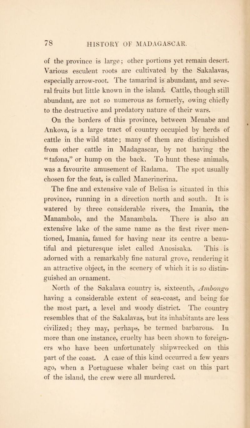 of the province is large; other portions yet remain desert. Various esculent roots are cultivated by the Sakalavas, especially arrow-root. The tamarind is abundant, and seve- ral fruits but little known in the island. Cattle, though still abundant, are not so numerous as formerly, owing chiefly to the destructive and predatory nature of their wars. On the borders of this province, between Menabe and Ankova, is a large tract of country occupied by herds of cattle in the wild state; many of them are distinguished from other cattle in Madagascar, by not having the “ tafona,” or hump on the back. To hunt these animals, was a favourite amusement of Radama. The spot usually chosen for the feat, is called Manerinerina. The fine and extensive vale of Belisa is situated in this province, running in a direction north and south. It is watered by three considerable rivers, the Imania, the Manambolo, and the Manambala. There is also an extensive lake of the same name as the first river men- tioned, Imania, famed for having near its centre a beau- tiful and picturesque islet called Anosisaka. This is adorned with a remarkably fine natural grove, rendering it an attractive object, in the scenery of which it is so distin- guished an ornament. North of the Sakalava country is, sixteenth, Ambon go having a considerable extent of sea-coast, and being for the most part, a level and woody district The country resembles that of the Sakalavas, but its inhabitants are less civilized; they may, perhaps, be termed barbarous. In more than one instance, cruelty has been shown to foreign- ers who have been unfortunately shipwrecked on this part of the coast. A case of this kind occurred a few years ago, when a Portuguese 'whaler being cast on this part of the island, the crew were all murdered.