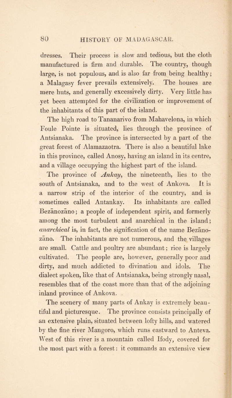 dresses. Their process is slow and tedious, but the cloth manufactured is firm and durable. The country, though large, is not populous, and is also far from being healthy; a Malagasy fever prevails extensively. The houses are mere huts, and generally excessively dirty. Very little has yet been attempted for the civilization or improvement of the inhabitants of this part of the island. The high road toTananarivo from Mahavelona, in which Foule Pointe is situated, lies through the province of Antsianaka. The province is intersected by a part of the 2'reat forest of Alamazaotra. There is also a beautiful lake O in this province, called Anosy, having an island in its centre, and a village occupying the highest part of the island. The province of Ankay, the nineteenth, lies to the south of Antsianaka, and to the west of Ankova. It is a narrow strip of the interior of the country, and is sometimes called Antankay. Its inhabitants are called Bezanozano; a people of independent spirit, and formerly among the most turbulent and anarchical in the island; anarchical is, in fact, the signification of the name Bezano- zano. The inhabitants are not numerous, and the villages are small. Cattle and poultry are abundant; rice is largely cultivated. The people are, however, generally poor and dirty, and much addicted to divination and idols. The dialect spoken, like that of Antsianaka, being strongly nasal, resembles that of the coast more than that of the adjoining inland province of Ankova. The scenery of many parts of Ankay is extremely beau- tiful and picturesque. The province consists principally of an extensive plain, situated between lofty hills, and watered by the fine river Mangoro, which runs eastward to Anteva. West of this river is a mountain called Ifody, covered for the most part with a forest: it commands an extensive view