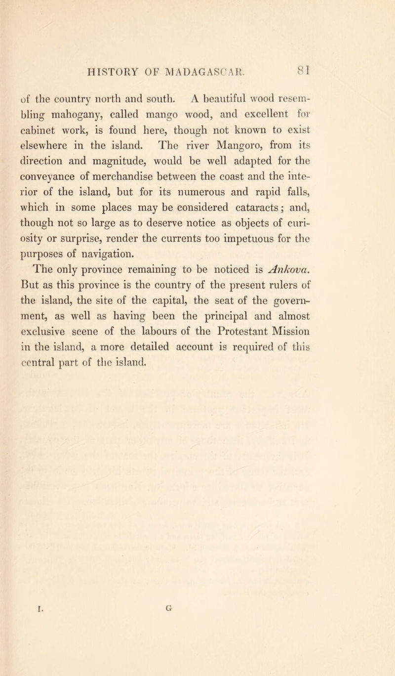 of the country north and south. A beautiful wood resem- bling mahogany, called mango wood, and excellent for cabinet work, is found here, though not known to exist elsewhere in the island. The river Mangoro, from its direction and magnitude, would be well adapted for the conveyance of merchandise between the coast and the inte- rior of the island, but for its numerous and rapid falls, which in some places may be considered cataracts; and, though not so large as to deserve notice as objects of curi- osity or surprise, render the currents too impetuous for the purposes of navigation. The only province remaining to be noticed is Ankova. But as this province is the country of the present rulers of the island, the site of the capital, the seat of the govern- ment, as well as having been the principal and almost exclusive scene of the labours of the Protestant Mission in the island, a more detailed account is required of this central part of the island. G