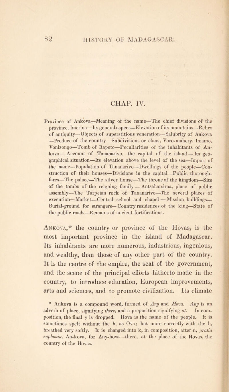 CHAR IV. Province of Ankova—Meaning of the name—The chief divisions of the province, Imerina—Its general aspect—Elevation of its mountains—Relics of antiquity—Objects of superstitious veneration—Salubrity of Ankova -—Produce of the country—Subdivisions or clans, Voro-mahery, Imarno, Vonizongo—Tomb of Rapeto—Peculiarities of the inhabitants of An- kova— Account of Tananarive, the capital of the island—Its geo- graphical situation—-Its elevation above the level of the sea—Import of the name—Population of Tananarivo—Dwellings of the people—Con- struction of their houses—Divisions in the capital—Public thorough- fares—The palace—The silver house—The throne of the kingdom—Site of the tombs of the reigning family — Antsahatsiroa, place of public assembly—The Tarpeian rock of Tananarivo—The several places of execution—Market—Central school and chapel — Mission buildings— Burial-ground for strangers—Country residences of the king—State of the public roads—Remains of ancient fortifications. Ankova,* the country or province of the Hovas, is the most important province in the island of Madagascar. Its inhabitants are more numerous, industrious, ingenious, and wealthy, than those of any other part of the country. It is the centre of the empire, the seat of the government, and the scene of the principal efforts hitherto made in the country, to introduce education, European improvements, arts and sciences, and to promote civilization. Its climate * Ankova is a compound word, formed of Any and Hova. Any is an adverb of place, signifying there, and a preposition signifying at. In com- position, the final y is dropped. Hova is the name of the people. It is sometimes spelt without the h, as Ova; but more correctly with the h, breathed very softly. It is changed into k, in composition, after n, gratia euphonies, An-kova, for Any-hova—there, at the place of the Hovas, the country of the Hovas.