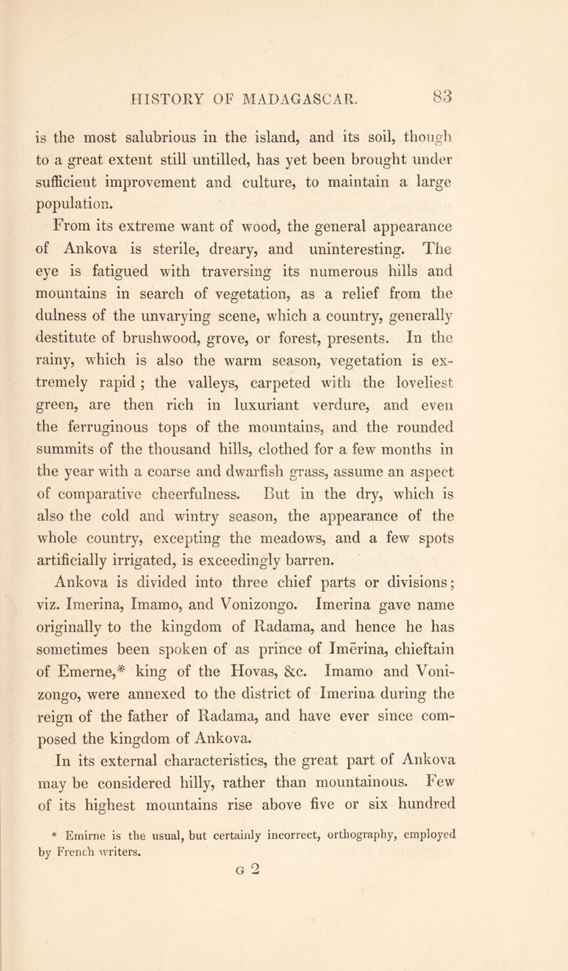 is the most salubrious in the island, and its soil, though to a great extent still untilled, has yet been brought under sufficient improvement and culture, to maintain a large population. From its extreme want of wood, the general appearance of Ankova is sterile, dreary, and uninteresting. The eye is fatigued with traversing its numerous hills and mountains in search of vegetation, as a relief from the dulness of the unvarying scene, which a country, generally destitute of brushwood, grove, or forest, presents. In the rainy, which is also the warm season, vegetation is ex- tremely rapid ; the valleys, carpeted with the loveliest green, are then rich in luxuriant verdure, and even the ferruginous tops of the mountains, and the rounded summits of the thousand hills, clothed for a few months in the year with a coarse and dwarfish grass, assume an aspect of comparative cheerfulness. But in the dry, which is also the cold and wintry season, the appearance of the whole country, excepting the meadows, and a few spots artificially irrigated, is exceedingly barren. Ankova is divided into three chief parts or divisions; viz. Imerina, Imamo, and Vonizongo. Imerina gave name originally to the kingdom of Had am a, and hence he has sometimes been spoken of as prince of Imerina, chieftain of Emerne,* king of the Hovas, &c. Imamo and Voni- zongo, were annexed to the district of Imerina during the reign of the father of Radama, and have ever since com- posed the kingdom of Ankova. In its external characteristics, the great part of Ankova may be considered hilly, rather than mountainous. Few of its highest mountains rise above five or six hundred * Emirne is the usual, but certainly incorrect, orthography, employed by French writers. G 2
