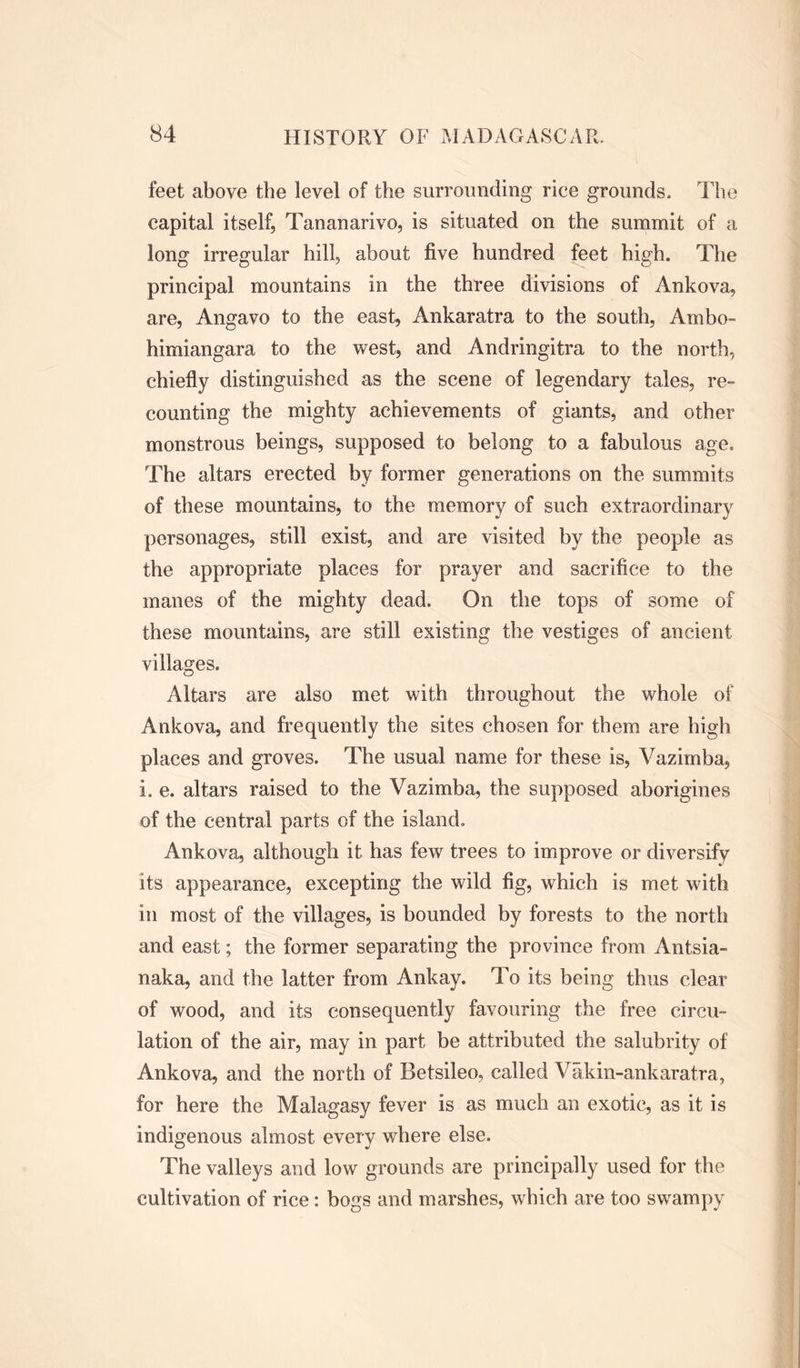 feet above the level of the surrounding rice grounds. The capital itself, Tananarive, is situated on the summit of a long irregular hill, about five hundred feet high. The principal mountains in the three divisions of Ankova, are, Angavo to the east, Ankaratra to the south, Ambo- himiangara to the west, and Andringitra to the north, chiefly distinguished as the scene of legendary tales, re- counting the mighty achievements of giants, and other monstrous beings, supposed to belong to a fabulous age. The altars erected by former generations on the summits of these mountains, to the memory of such extraordinary personages, still exist, and are visited by the people as the appropriate places for prayer and sacrifice to the manes of the mighty dead. On the tops of some of these mountains, are still existing the vestiges of ancient villages. Altars are also met with throughout the whole of Ankova, and frequently the sites chosen for them are high places and groves. The usual name for these is, Vazimba, i. e. altars raised to the Vazimba, the supposed aborigines of the central parts of the island, Ankova, although it has few trees to improve or diversify its appearance, excepting the wild fig, which is met with in most of the villages, is bounded by forests to the north and east; the former separating the province from Antsia- naka, and the latter from Ankay. To its being thus clear of wood, and its consequently favouring the free circu- lation of the air, may in part be attributed the salubrity of Ankova, and the north of Betsileo, called Vakin-ankaratra, for here the Malagasy fever is as much an exotic, as it is indigenous almost every where else. The valleys and low grounds are principally used for the cultivation of rice: bogs and marshes, which are too swampy