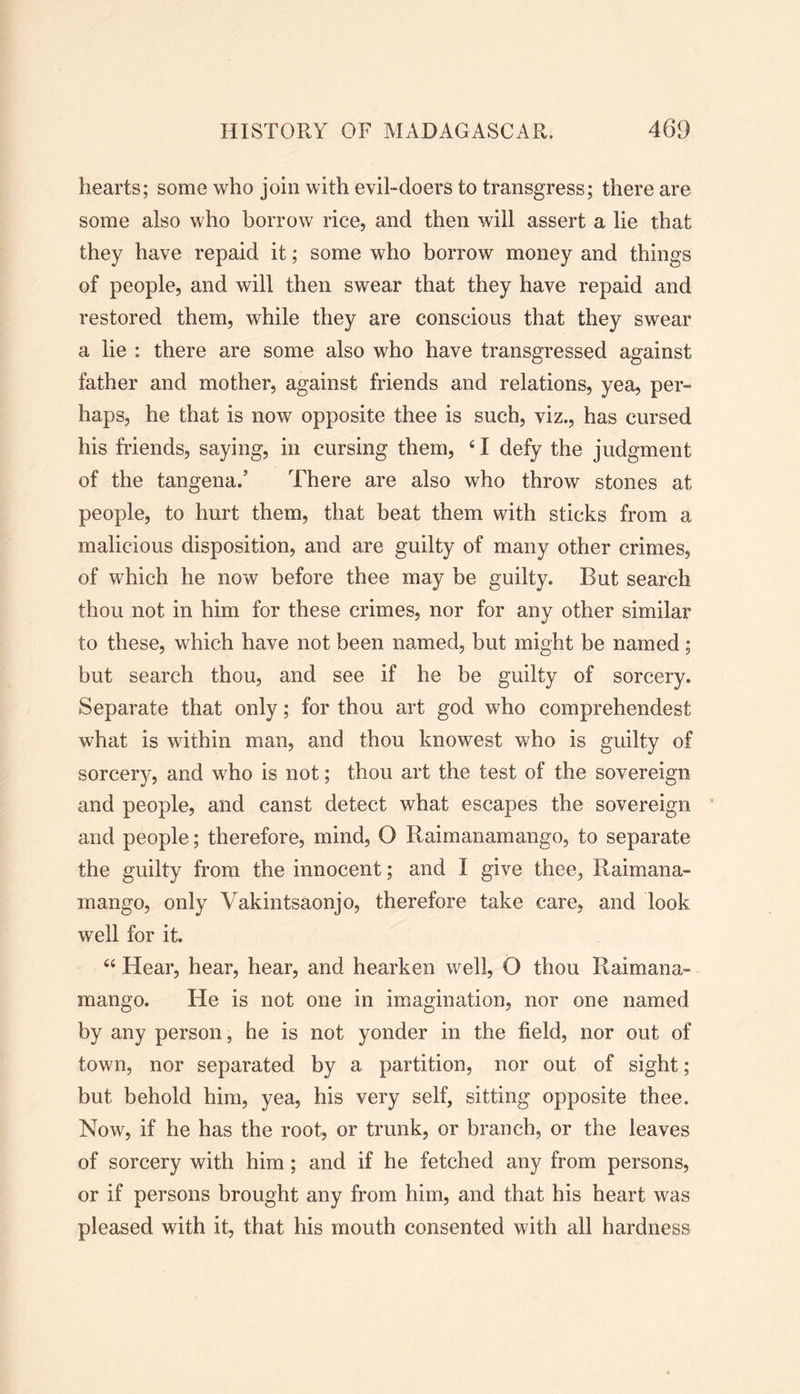 hearts; some who join with evil-doers to transgress; there are some also who borrow rice, and then will assert a lie that they have repaid it; some who borrow money and things of people, and will then swear that they have repaid and restored them, while they are conscious that they swear a lie : there are some also who have transgressed against father and mother, against friends and relations, yea, per- haps, he that is now opposite thee is such, viz., has cursed his friends, saying, in cursing them, ‘I defy the judgment of the tangena.’ There are also who throw stones at people, to hurt them, that beat them with sticks from a malicious disposition, and are guilty of many other crimes, of which he now before thee may be guilty. But search thou not in him for these crimes, nor for any other similar to these, which have not been named, but might be named ; but search thou, and see if he be guilty of sorcery. Separate that only; for thou art god who comprehendest what is within man, and thou knowest who is guilty of sorcery, and who is not; thou art the test of the sovereign and people, and canst detect what escapes the sovereign and people; therefore, mind, O R aim an am an g o, to separate the guilty from the innocent; and I give thee, Raimana- mango, only Vakintsaonjo, therefore take care, and look well for it. “ Hear, hear, hear, and hearken well, O thou Raimana- mango. He is not one in imagination, nor one named by any person, he is not yonder in the field, nor out of town, nor separated by a partition, nor out of sight; but behold him, yea, his very self, sitting opposite thee. Now, if he has the root, or trunk, or branch, or the leaves of sorcery with him ; and if he fetched any from persons, or if persons brought any from him, and that his heart was pleased with it, that his mouth consented with all hardness