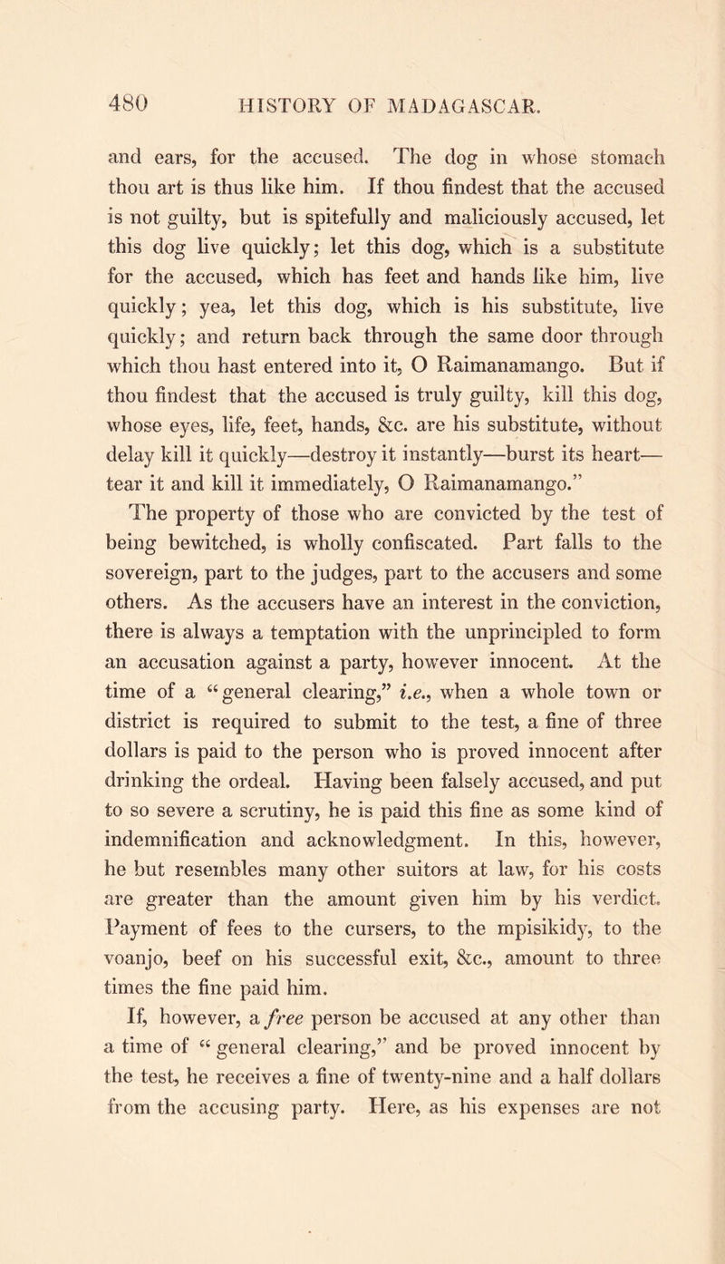 and ears, for the accused. The dog in whose stomach thou art is thus like him. If thou findest that the accused is not guilty, but is spitefully and maliciously accused, let this dog live quickly; let this dog, which is a substitute for the accused, which has feet and hands like him, live quickly; yea, let this dog, which is his substitute, live quickly; and return back through the same door through which thou hast entered into it, O Raimanamango. But if thou findest that the accused is truly guilty, kill this dog, whose eyes, life, feet, hands, &c. are his substitute, without delay kill it quickly—destroy it instantly—burst its heart— tear it and kill it immediately, O Raimanamango.5 The property of those who are convicted by the test of being bewitched, is wholly confiscated. Part falls to the sovereign, part to the judges, part to the accusers and some others. As the accusers have an interest in the conviction, there is always a temptation with the unprincipled to form an accusation against a party, however innocent. At the time of a “general clearing,” i.e., when a whole town or district is required to submit to the test, a fine of three dollars is paid to the person who is proved innocent after drinking the ordeal. Having been falsely accused, and put to so severe a scrutiny, he is paid this fine as some kind of indemnification and acknowledgment. In this, however, he but resembles many other suitors at law, for his costs are greater than the amount given him by his verdict. Payment of fees to the cursers, to the mpisikidy, to the voanjo, beef on his successful exit, &c., amount to three times the fine paid him. If, however, a free person be accused at any other than a time of “ general clearing,” and be proved innocent by the test, he receives a fine of twenty-nine and a half dollars from the accusing party. Here, as his expenses are not