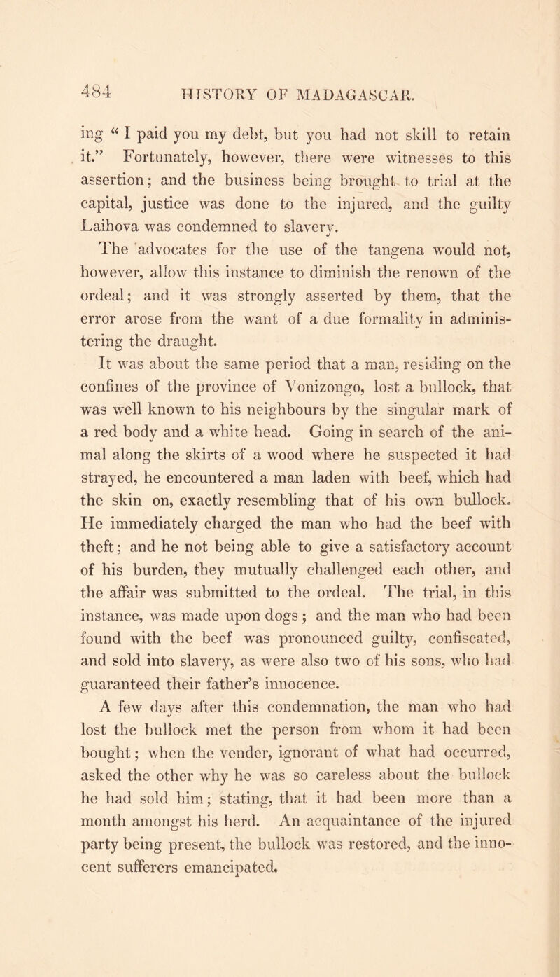 ing “ I paid you my debt, but you had not skill to retain it.” Fortunately, however, there were witnesses to this assertion; and the business being brought to trial at the capital, justice was done to the injured, and the guilty Laihova was condemned to slavery. The advocates for the use of the tangena would not, however, allow this instance to diminish the renown of the ordeal; and it was strongly asserted by them, that the error arose from the want of a due formality in adminis- tering the draught. It was about the same period that a man, residing on the confines of the province of Vonizongo, lost a bullock, that was wrell known to his neighbours by the singular mark of a red body and a white head. Going in search of the ani- mal along the skirts of a wood where he suspected it had strayed, he encountered a man laden with beef, which had the skin on, exactly resembling that of his own bullock. He immediately charged the man who had the beef with theft; and he not being able to give a satisfactory account of his burden, they mutually challenged each other, and the affair was submitted to the ordeal. The trial, in this instance, was made upon dogs; and the man who had been found with the beef was pronounced guilty, confiscated, and sold into slavery, as were also two of his sons, who had guaranteed their father’s innocence. A few days after this condemnation, the man wdio had lost the bullock met the person from whom it had been bought; when the vender, ignorant of what had occurred, asked the other why he was so careless about the bullock he had sold him; stating, that it had been more than a month amongst his herd. An acquaintance of the injured party being present, the bullock was restored, and the inno- cent sufferers emancipated.