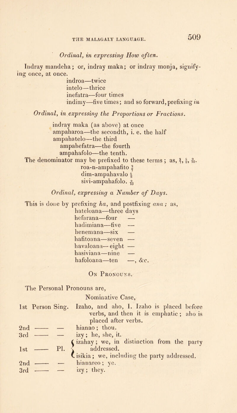 Ordinal, in expressing How often. Indray mandeha; or, indray maka; or indray monja, signify- ing once, at once. indroa—twice intelo—thrice inefatra—four times indimy—five times; and so forward, prefixing in, Ordinal, in expressmg the Proportions or Fractions. indray maka (as above) at once ampaharoa—the secondth, i. e. the half ampahatelo—the third ampahefatra—the fourth ampahafolo—the tenth. The denominator may be prefixed to these terms ; as, §, f5. roa-n-ampahafito * dim-ampahavalo | sivi-ampahafolo. Ordinal, expressing a Number of Days. This is done by prefixing ha, and postfixing ana; as, hateloana—three days hefarana—four — hadimiana—five — henemana—six — hafitoana—seven — havaloana—eight — hasiviana—nine — hafoloana—ten —, &c. On Pronouns. The Personal Pronouns are, Nominative Case, 1st Person Sing. 2nd — 3rd — 1st PI. 2nd — 3rd — Izaho, and aho, I. Izaho is placed before verbs, and then it is emphatic ; aho is placed after verbs, hianao ; thou, izy ; he, she, it. izahay; we, in distinction from the party addressed. isikia; we, including the party addressed, hianareo ; ye. izy ; they.