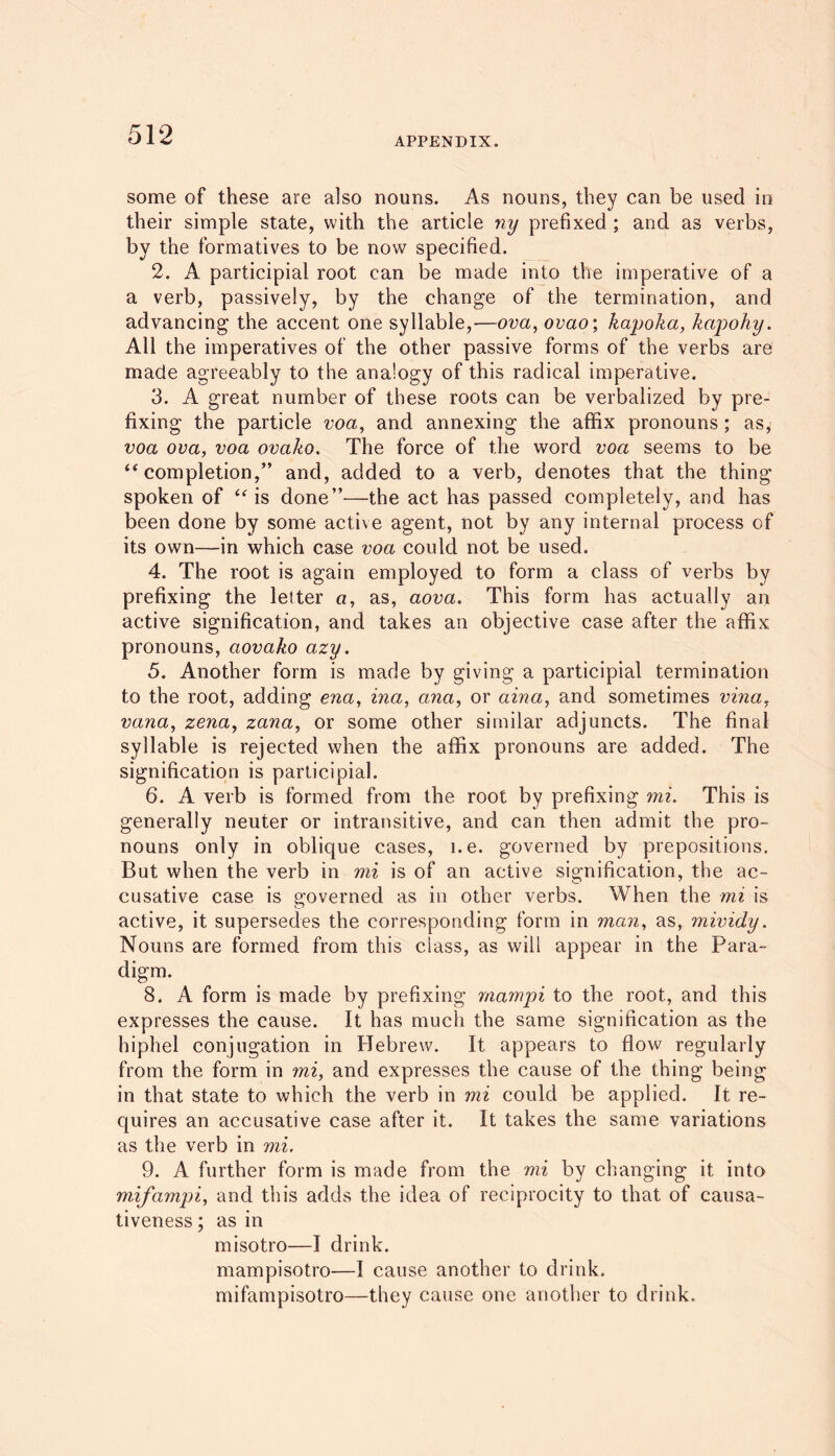 APPENDIX. some of these are also nouns. As nouns, they can be used in their simple state, with the article ny prefixed ; and as verbs, by the formatives to be now specified. 2. A participial root can be made into the imperative of a a verb, passively, by the change of the termination, and advancing the accent one syllable,—ova, ovao; kapoka, kapohy. All the imperatives of the other passive forms of the verbs are made agreeably to the analogy of this radical imperative. 3. A great number of these roots can be verbalized by pre- fixing the particle voa, and annexing the affix pronouns; as, voa ova, voa ovako. The force of the word voa seems to be ‘‘completion,” and, added to a verb, denotes that the thing spoken of “is done”—the act has passed completely, and has been done by some active agent, not by any internal process of its own—in which case voa could not be used. 4. The root is again employed to form a class of verbs by prefixing the letter a, as, aova. This form has actually an active signification, and takes an objective case after the affix pronouns, aovako azy. 5. Another form is made by giving a participial termination to the root, adding ena, ina, ana, or aina, and sometimes vina, vana, zena, zana, or some other similar adjuncts. The final syllable is rejected when the affix pronouns are added. The signification is participial. 6. A verb is formed from the root by prefixing mi. This is generally neuter or intransitive, and can then admit the pro- nouns only in oblique cases, i.e. governed by prepositions. But when the verb in mi is of an active signification, the ac- cusative case is governed as in other verbs. When the mi is active, it supersedes the corresponding form in man, as, mividy. Nouns are formed from this class, as will appear in the Para- digm. 8. A form is made by prefixing rnampi to the root, and this expresses the cause. It has much the same signification as the hiphel conjugation in Hebrew. It appears to flow regularly from the form in mi, and expresses the cause of the thing being in that state to which the verb in mi could be applied. It re- quires an accusative case after it. It takes the same variations as the verb in mi. 9. A further form is made from the mi by changing it into mifampi, and this adds the idea of reciprocity to that of causa- tiveness ; as in misotro—I drink. mampisotro—I cause another to drink. mifampisotro—they cause one another to drink.