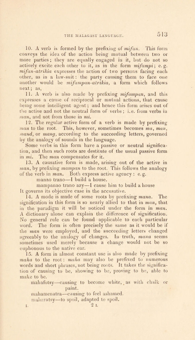 10. A verb is formed by the prefixing of mifan. This form conveys the idea of the action being mutual between two or more parties; they are equally engaged in it, but do not so actively excite each other to it, as in the form mifampi; e. g. mifcin-atrikia expresses the action of two persons facing each other, as in a law-suit: the party causing them to face one another would be mifampan-atrikia, a form which follows next; as, 11. A verb is also made by prefixing mifamp an, and this expresses a cause of reciprocal or mutual actions, that cause being some intelligent agent; and hence this form arises out of the active and not the neutral form of verbs; i.e. from verbs in man, and not from those in mi. T2. The regular active form of a verb is made by prefixing man to the root. This, however, sometimes becomes ma, mail, mand, or mang, according to the succeeding letters, governed by the analogy of sounds in the language. Some verbs in this form have a passive or neutral significa- tion, and then such roots are destitute of the usual passive form in mi. The man compensates for it. 13. A causative form is made, arising out of the active in man, by prefixing mampan to the root. This follows the analogy of the verb in man. Both express active agency : e. g. manao trano—I build a house, mampanao trano azy—I cause him to build a house It governs its objective case in the accusative. 14. A mode is made of some roots by prefixing mana. The signification in this form is so nearly allied to that in man, that in the paradigm it will be noticed under the form in man. A dictionary alone can explain the difference of signification. No general rule can be found applicable to each particular word. The form is often precisely the same as it would be if the 7nan were employed, and the succeeding letters changed agreeably to the analogy of changes. In truth, mana seems sometimes used merely because a change would not be so euphonous to the native ear. 15. A form in almost constant use is also made by prefixing malna to the root: malm may also be prefixed to numerous words and short phrases, not being roots. It takes the significa- tion of causing to be, showing to be, proving to be, able to make to be. mahafotsy—causing to become white, as with chalk or paint. mahamenatra—causing to feel ashamed. maharatsy—to spoil, adapted to spoil. 2 L i.