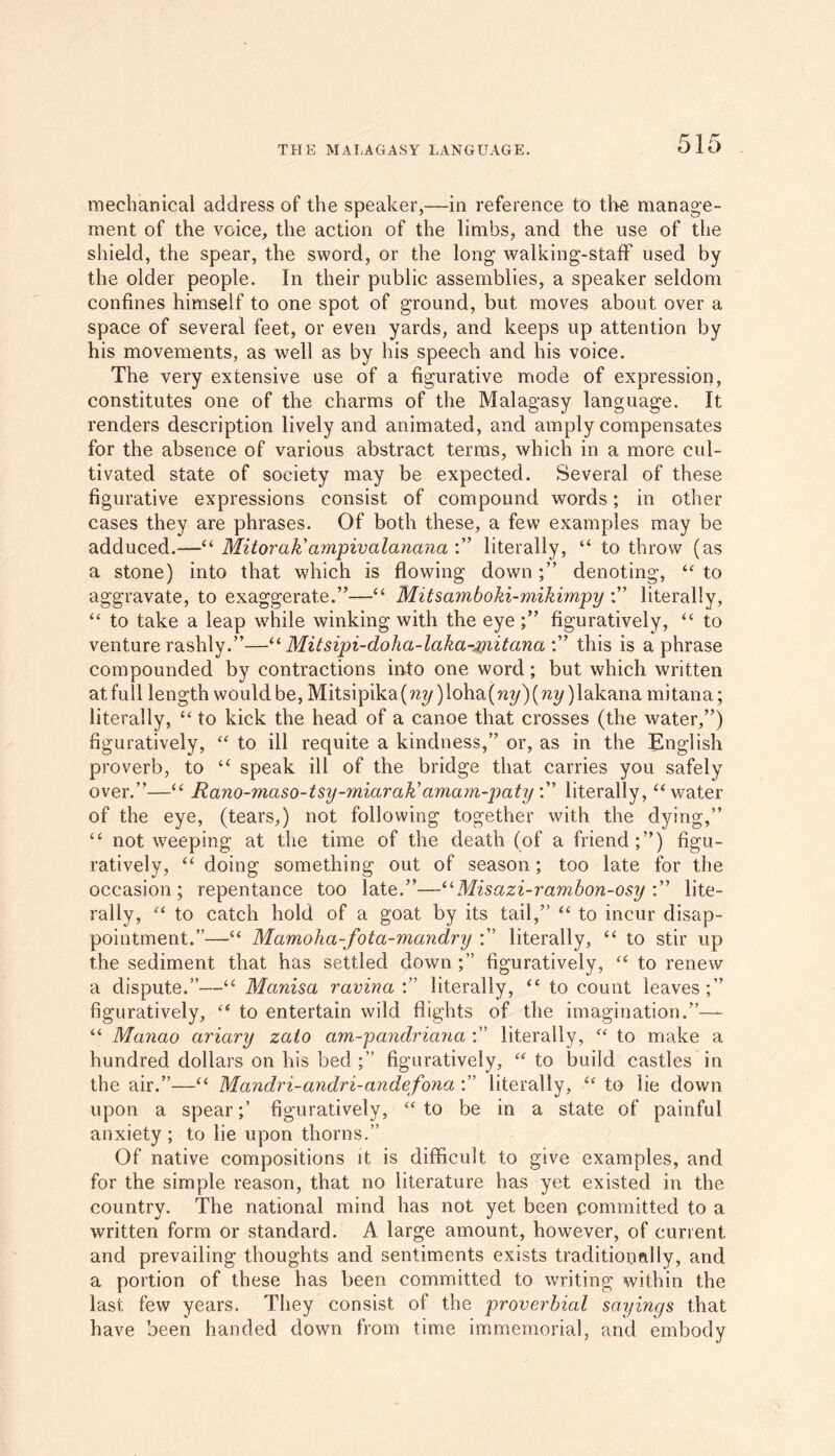 mechanical address of the speaker,—in reference to the manage- ment of the voice, the action of the limbs, and the use of the shield, the spear, the sword, or the long walking-staff used by the older people. In their public assemblies, a speaker seldom confines himself to one spot of ground, but moves about over a space of several feet, or even yards, and keeps up attention by his movements, as well as by his speech and his voice. The very extensive use of a figurative mode of expression, constitutes one of the charms of the Malagasy language. It renders description lively and animated, and amply compensates for the absence of various abstract terms, which in a more cul- tivated state of society may be expected. Several of these figurative expressions consist of compound words; in other cases they are phrases. Of both these, a few examples may be adduced.—“ Mitorak'ampivalanana literally, “ to throw (as a stone) into that which is flowing downdenoting, “ to aggravate, to exaggerate.”—-'“ Mitsamboki-mikimpy ;” literally, “ to take a leap while winking with the eye figuratively, “ to venture rashly.”—“ Mitsipi-doha-laka-initana :” this is a phrase compounded by contractions into one word; but which written at full length would be, Mitsipika(m/)loha(?2?/)(m/)lakana mitana; literally, “ to kick the head of a canoe that crosses (the water,”) figuratively, “ to ill requite a kindness,” or, as in the English proverb, to “ speak ill of the bridge that carries you safely over.”—“ Rano-maso-tsy-miaraKamam-paty literally, “ water of the eye, (tears,) not following together with the dying,” “ not weeping at the time of the death (of a friend;”) figu- ratively, “ doing something out of season; too late for the occasion; repentance too late.”—“Misazi-rambon-osy :” lite- rally, “ to catch hold of a goat by its tail,” “ to incur disap- pointment.”—“ Mamoha-fota-mandry literally, “ to stir up the sediment that has settled down ;” figuratively, u to renew a dispute.”—“ Manisa ravina :” literally, <£ to count leaves;” figuratively, “ to entertain wild flights of the imagination.”— “ Mcinao ariary zaio am-pandriana :” literally, “ to make a hundred dollars on his bed ;” figuratively, “ to build castles in the air.”—“ Mandri-andri-andefona literally, u to lie down upon a spear;’ figuratively, “ to be in a state of painful anxiety ; to lie upon thorns.” Of native compositions it is difficult to give examples, and for the simple reason, that no literature has yet existed in the country. The national mind has not yet been committed to a written form or standard. A large amount, however, of current and prevailing thoughts and sentiments exists traditionally, and a portion of these has been committed to writing within the last few years. They consist of the proverbial sayings that have been handed down from time immemorial, and embody