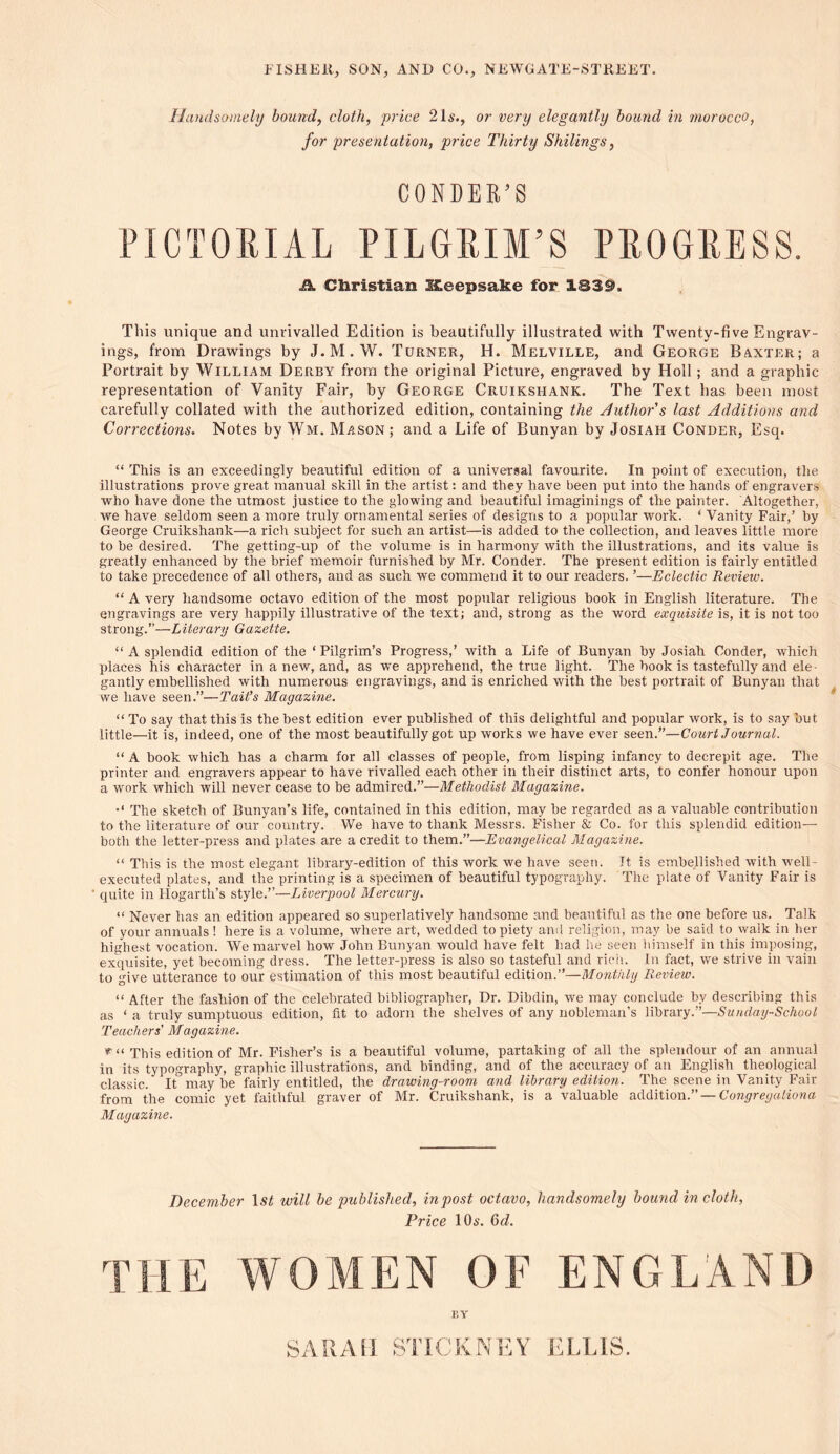 Handsomely bound, cloth, price 21s., or very elegantly bound in morocco, for presentation, price Thirty Shilings, CONDEK’S PICTORIAL PILGRIM’S PROGRESS. £k Christian Iteepsake for 133$>. This unique and unrivalled Edition is beautifully illustrated with Twenty-five Engrav- ings, from Drawings by J. M. W. Turner, H. Melville, and George Baxter; a Portrait by William Derby from the original Picture, engraved by Holl ; and a graphic representation of Vanity Fair, by George Cruikshank. The Text has been most carefully collated with the authorized edition, containing the Author's last Additions and Corrections. Notes by Wm. Mason; and a Life of Bunyan by Josiah Conder, Esq. “ This is an exceedingly beautiful edition of a universal favourite. In point of execution, the illustrations prove great manual skill in the artist: and they have been put into the hands of engravers who have done the utmost justice to the glowing and beautiful imaginings of the painter. Altogether, we have seldom seen a more truly ornamental series of designs to a popular work. * Vanity Fair,’ by George Cruikshank—a rich subject for such an artist—is added to the collection, and leaves little more to be desired. The getting-up of the volume is in harmony with the illustrations, and its value is greatly enhanced by the brief memoir furnished by Mr. Conder. The present edition is fairly entitled to take precedence of all others, and as such we commend it to our readers. ’—Eclectic Review. “ A very handsome octavo edition of the most popular religious book in English literature. The engravings are very happily illustrative of the text; and, strong as the word exquisite is, it is not too strong.”—Literary Gazette. “ A splendid edition of the ‘ Pilgrim’s Progress,’ with a Life of Bunyan by Josiah Conder, which places his character in a new, and, as we apprehend, the true light. The book is tastefully and ele- gantly embellished with numerous engravings, and is enriched with the best portrait of Bunyan that we have seen.”—Tait’s Magazine. “ To say that this is the best edition ever published of this delightful and popular work, is to say but little—it is, indeed, one of the most beautifully got up works we have ever seen.”—Court Journal. “ A book which has a charm for all classes of people, from lisping infancy to decrepit age. The printer and engravers appear to have rivalled each other in their distinct arts, to confer honour upon a work which will never cease to be admired.”—Methodist Magazine. The sketch of Bunyan’s life, contained in this edition, may be regarded as a valuable contribution to the literature of our country. We have to thank Messrs. Fisher & Co. for this splendid edition— both the letter-press and plates are a credit to them.”—Evangelical Magazine. “ This is the most elegant library-edition of this work we have seen. It is embellished with well- executed plates, and the printing is a specimen of beautiful typography. The plate of Vanity Fair is quite in Hogarth’s style.”—Liverpool Mercury. “ Never has an edition appeared so superlatively handsome and beautiful as the one before us. Talk of your annuals! here is a volume, where art, wedded to piety and religion, may be said to walk in her highest vocation. We marvel how John Bunyan would have felt had he seen himself in this imposing, exquisite, yet becoming dress. The letter-press is also so tasteful and rich. In fact, we strive in vain to give utterance to our estimation of this most beautiful edition.”—Monthly Review. “ After the fashion of the celebrated bibliographer, Dr. Dibdin, we may conclude bv describing this as ‘ a truly sumptuous edition, fit to adorn the shelves of any nobleman’s library.”—Sunday-School Teachers’ Magazine. This edition of Mr. Fisher’s is a beautiful volume, partaking of all the splendour of an annual in its typography, graphic illustrations, and binding, and of the accuracy of an English theological classic. It maybe fairly entitled, the drawing-room and library edition. The scene in Vanity Fair from the comic yet faithful graver of Mr. Cruikshank, is a valuable addition— Congregationa Magazine. December ls£ will be published, inpost octavo, handsomely bound in cloth, Price 10,$. (5d. THE WOMEN OF ENGLAND EY SARAH STICKNEY ELLIS.