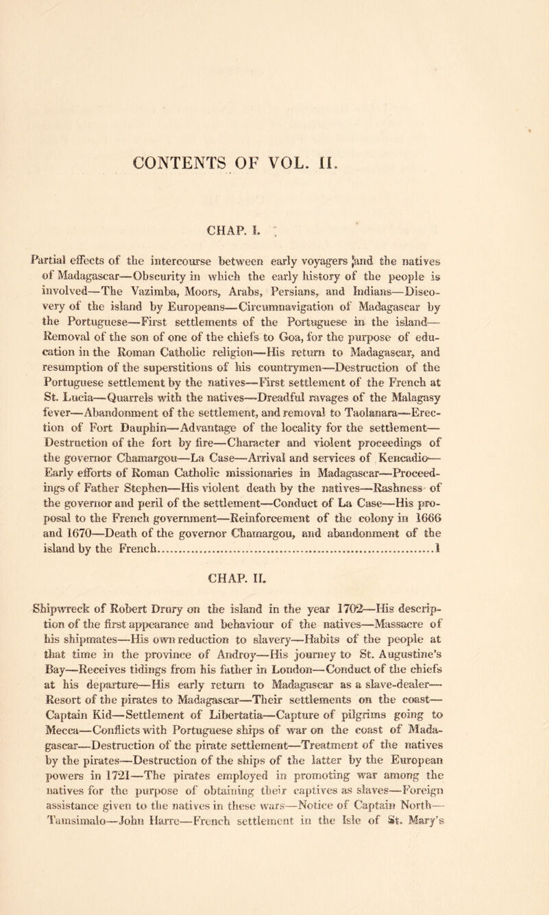 CONTENTS OF VOL. If, CHAP, L : Partial effects of tlie intercourse between early voyagers ‘and the natives of Madagascar—Obscurity in which the early history of the people is involved—The Vazimba, Moors, Arabs, Persians, and Indians—Disco- very of the island by Europeans—Circumnavigation of Madagascar by the Portuguese—First settlements of the Portuguese in the island— Removal of the son of one of the chiefs to Goa, for the purpose of edu- cation in the Roman Catholic religion—His return to Madagascar, and resumption of the superstitions of his countrymen—Destruction of the Portuguese settlement by the natives—First settlement of the French at St. Lucia—Quarrels with the natives—Dreadful ravages of the Malagasy fever—Abandonment of the settlement, and removal to Taolanara—Erec- tion of Fort Dauphin—Advantage of the locality for the Settlement- Destruction of the fort by fire—Character and violent proceedings of the governor Chamargou—La Case—Arrival and services of Kencadio— Early efforts of Roman Catholic missionaries in Madagascar—Proceed- ings of Father Stephen—-His violent death by the natives—Rashness of the governor and peril of the settlement—Conduct of La Case-—His pro- posal to the French government—Reinforcement of the colony in 1666 and 1670—Death of the governor Chamargou, and abandonment of the island by the French...........,,,.........,..,.......,..................,..,...,.,,..! CHAR II. Shipwreck of Robert Drury on the island in the year 1702—His descrip- tion of the first appearance and behaviour of the natives—-Massacre of his shipmates—His own reduction to slavery—Habits of the people at that time in the province of Androy—His journey to St, Augustine’s Bay—Receives tidings from his father in London—Conduct of the chiefs at his departure—His early return to Madagascar as a slave-dealer— Resort of the pirates to Madagascar—Their settlements on the coast-— Captain Kid—Settlement of Lifeertatia—Capture of pilgrims going to Mecca—Conflicts with Portuguese ships of war on the coast of Mada- gascar—Destruction of the pirate settlement—Treatment of the natives by the pirates—Destruction of the ships of the latter by the European powers in 1721—The pirates employed in promoting' war among the natives for the purpose of obtaining their captives as slaves—Foreign assistance given to the natives in these wars—Notice of Captain North— Tamsimalo—John Harre—French settlement in the Isle of St, Mary’s