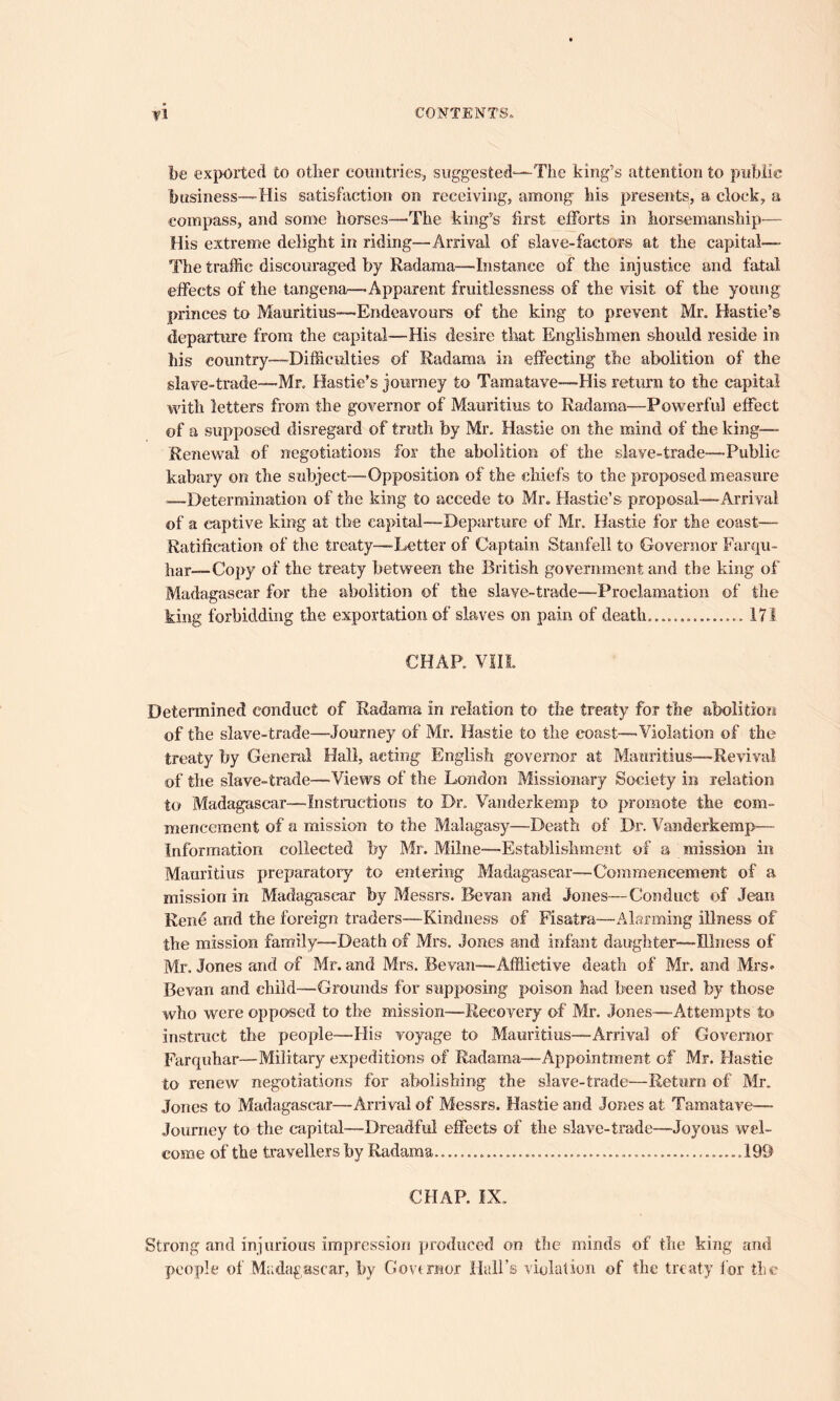 be exported to other countries, suggested—The king’s attention to public business—His satisfaction on receiving, among his presents, a clock, a compass, and some horses—The king’s first efforts in horsemanship— His extreme delight in riding—Arrival of slave-factors at the capital— The traffic discouraged by Radama—Instance of the injustice and fatal effects of the tangena—Apparent fruitlessness of the visit of the young princes to Mauritius—Endeavours of the king to prevent Mr, Hastie’s departure from the capital—His desire that Englishmen should reside in his country-—Difficulties of Radama in effecting the abolition of the slave-trade—Mr, Hastie’s journey to Tamafave—His return to the capital with letters from the governor of Mauritius to Radama—Powerful effect of a supposed disregard of truth by Mr, Hastie on the mind of the king— Renewal of negotiations for the abolition of the slave-trade—Public kabary on the subject—Opposition of the chiefs to the proposed measure -—Determination of the king to accede to Mr. Hastie’s proposal—Arrival of a captive king at the capital—Departure of Mr. Hastie for the coast— Ratification of the treaty—Letter of Captain Stanfell to Governor Farqu- har— Copy of the treaty between the British government and the king of Madagascar for the abolition of the slave-trade—Proclamation of the king forbidding the exportation of slaves on pain of death............... 171 CHAP. VIII Determined conduct of Radama in relation to the treaty for the abolition of the slave-trade—Journey of Mr. Hastie to the coast—Violation of the treaty by General Hall, acting English governor at Mauritius—Revival of the slave-trade—Views of the London Missionary Society in relation to Madagascar—Instructions to Dr. Vanderkemp to promote the com- mencement of a mission to the Malagasy—-Death of Dr. Vanderkemp— Information collected by Mr. Milne-—Establishment of a mission in Mauritius preparatory to entering Madagascar—Commencement of a mission in Madagascar by Messrs. Bevan and Jones—Conduct of Jean Rene arid the foreign traders—Kindness of Fisatra—Alarming illness of the mission family—Death of Mrs. Jones and infant daughter—Illness of Mr. Jones and of Mr. and Mrs. Bevan—Afflictive death of Mr. and Mrs* Bevan and child—Grounds for supposing poison had been used by those who were opposed to the mission—Recovery of Mr. Jones—Attempts to instruct the people—His voyage to Mauritius—Arrival of Governor Farquhar—Military expeditions of Radama—Appointment of Mr. Hastie to renew negotiations for abolishing the slave-trade—Return of Mr. Jones to Madagascar—Arrival of Messrs. Hastie and Jones at Tamatave— Journey to the capital—Dreadful effects of the slave-trade—Joyous wel- come of the travellers by Radama .....199 CHAP. IX. Strong and injurious impression produced on the minds of the king and people of Madagascar, by Governor Hall’s violation of the treaty lor the