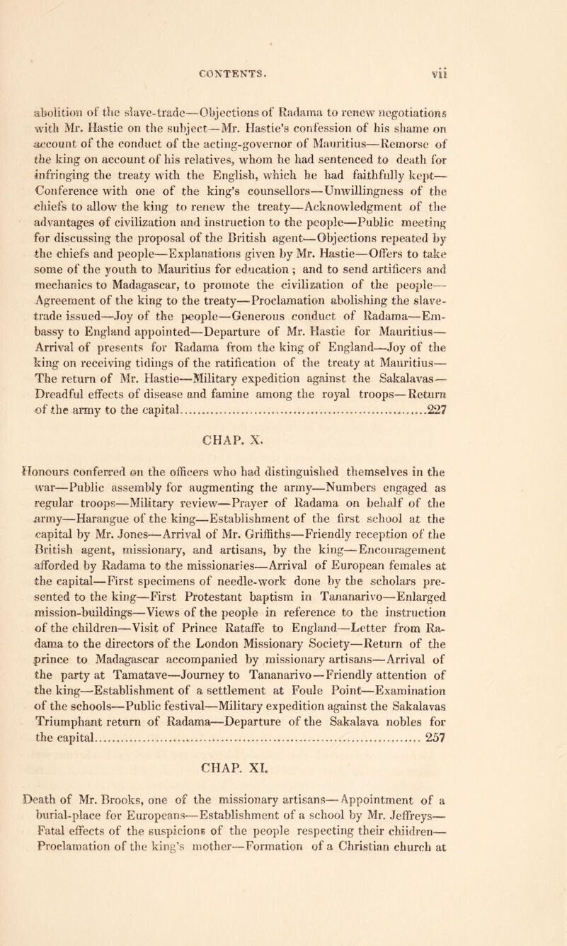 abolition of the slave-trade—Objections of Radama to renew negotiations with Mr. Hastie on the subject—Mr. Hastie’s confession of his shame on account of the conduct of the acting-governor of Mauritius—Remorse of the king on account of his relatives, whom he had sentenced to death for infringing the treaty with the English, which he had faithfully kept— Conference with one of the king's counsellors—Unwillingness of the chiefs to allow the king to renew the treaty—Acknowledgment of the advantages of civilization and instruction to the people—-Public meeting for discussing the proposal of the British agent-—Objections repeated by the chiefs and people—Explanations given by Mr. Hastie—Offers to take some of the youth to Mauritius for education ; and to send artificers and mechanics to Madagascar, to promote the civilization of the people— Agreement of the king to the treaty—-Proclamation abolishing the slave- trade issued—Joy of the people—Generous conduct of Radama—Em- bassy to England appointed—Departure of Mr. Hastie for Mauritius— Arrival of presents for Radama from the king of England—Joy of the king on receiving tidings of the ratification of the treaty at Mauritius— The return of Mr. Hastie—Military expedition against the Sakalavas—- Dreadful effects of disease and famine among the royal troops—Return of the army to the capital. ............ .........227 CHAP. X. Honours conferred on the officers who had distinguished themselves in the war—Public assembly for augmenting the army—Numbers engaged as regular troops—-Military review—Prayer of Radama on behalf of the army—Harangue of the king—Establishment of the first school at the capital by Mr. Jones—-Arrival of Mr. Griffiths—Friendly reception of the British agent, missionary, and artisans, by the king—-Encouragement afforded by Radama to the missionaries-—Arrival of European females at the capital—First specimens of needle-work done by the scholars pre- sented to the king—First Protestant baptism in Tananarive—Enlarged mission-buildings—Views of the people in reference to the instruction of the children—Visit of Prince Rataffe to England—Letter from Ra- dama to the directors of the London Missionary Society—Return of the prince to Madagascar accompanied by missionary artisans—Arrival of the party at Tamatave—Journey to Tananarivo—Friendly attention of the king—Establishment of a settlement at Foule Point—Examination of the schools—Public festival—Military expedition against the Sakalavas Triumphant return of Radama—Departure of the Sakalava nobles for the capital... — 257 CHAP. XL Death of Mr. Brooks, one of the missionary artisans— Appointment of a burial-place for Europeans—Establishment of a school by Mr. Jeffreys— Fatal effects of the suspicions of the people respecting their children—• Proclamation of the king’s mother—Formation of a Christian church at