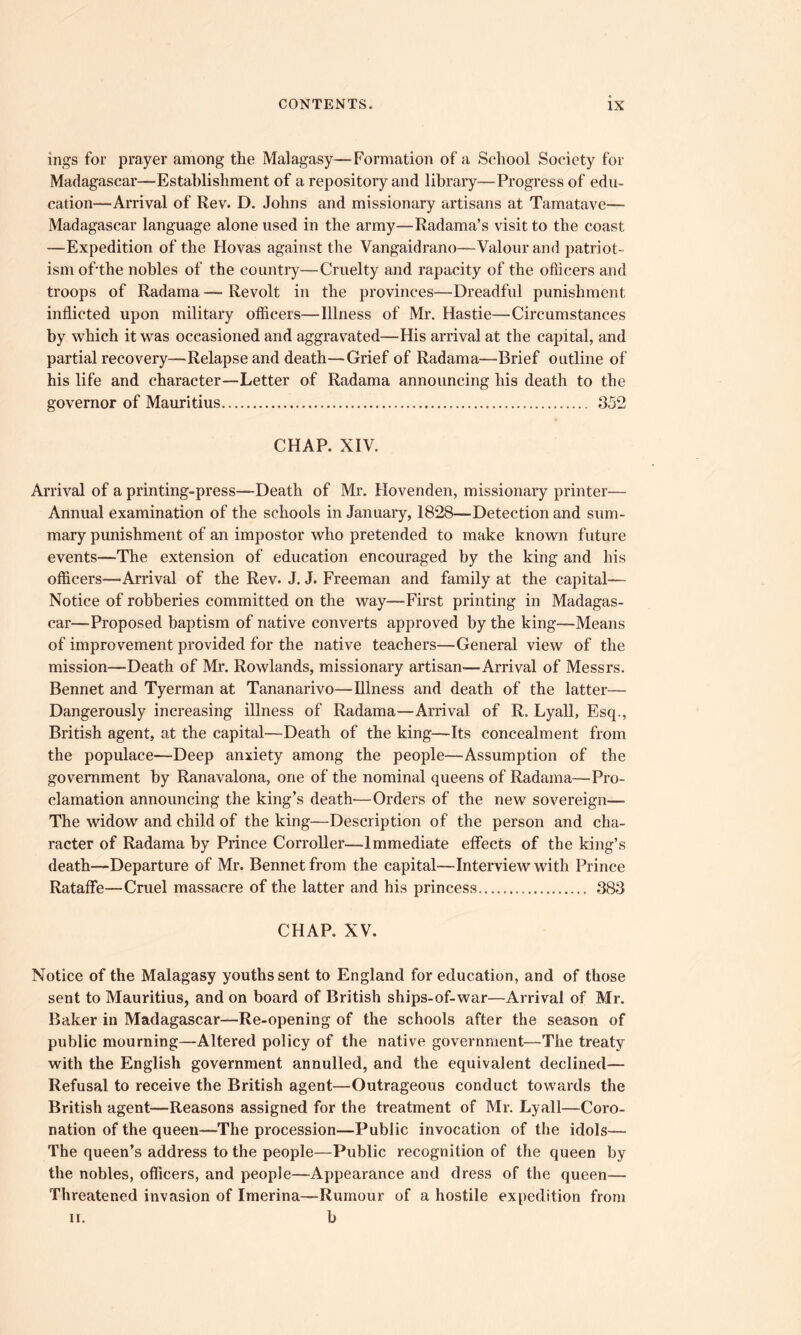 ings for prayer among the Malagasy—Formation of a School Society for Madagascar—Establishment of a repository and library—Progress of edu- cation—Arrival of Rev. D. Johns and missionary artisans at Tamatave— Madagascar language alone used in the army—Radama’s visit to the coast —Expedition of the Hovas against the Vangaidrano—Valour and patriot- ism offthe nobles of the country—Cruelty and rapacity of the ofiicers and troops of Radama —* Revolt in the provinces—Dreadful punishment inflicted upon military ofiicers—Illness of Mr. Hastie—Circumstances by which it was occasioned and aggravated—His arrival at the capital, and partial recovery—Relapse and death—Grief of Radama—Brief outline of his life and character—Letter of Radama announcing his death to the governor of Mauritius 352 CHAP. XIV. Arrival of a printing-press—Death of Mr. Hovenden, missionary printer— Annual examination of the schools in January, 1828—Detection and sum- mary punishment of an impostor who pretended to make known future events—The extension of education encouraged by the king and his officers—Arrival of the Rev. J. J. Freeman and family at the capital— Notice of robberies committed on the way—First printing in Madagas- car—Proposed baptism of native converts approved by the king—Means of improvement provided for the native teachers—General view of the mission—Death of Mr. Rowlands, missionary artisan—Arrival of Messrs. Bennet and Tyerman at Tananarivo—Illness and death of the latter— Dangerously increasing illness of Radama—Arrival of R. Lyall, Esq., British agent, at the capital—Death of the king—Its concealment from the populace—Deep anxiety among the people—Assumption of the government by Ranavalona, one of the nominal queens of Radama—Pro- clamation announcing the king’s death'—Orders of the new sovereign— The widow and child of the king—Description of the person and cha- racter of Radama by Prince Corroller—Immediate effects of the king’s death—Departure of Mr. Bennet from the capital—Interview with Prince Rataffe—Cruel massacre of the latter and his princess 383 CHAP. XV. Notice of the Malagasy youths sent to England for education, and of those sent to Mauritius, and on board of British ships-of-war—Arrival of Mr. Baker in Madagascar—Re-opening of the schools after the season of public mourning—Altered policy of the native government—The treaty with the English government annulled, and the equivalent declined— Refusal to receive the British agent—Outrageous conduct towards the British agent—Reasons assigned for the treatment of Mr. Lyall—Coro- nation of the queen—The procession—Public invocation of the idols— The queen’s address to the people—Public recognition of the queen by the nobles, officers, and people—Appearance and dress of the queen— Threatened invasion of Imerina—Rumour of a hostile expedition from