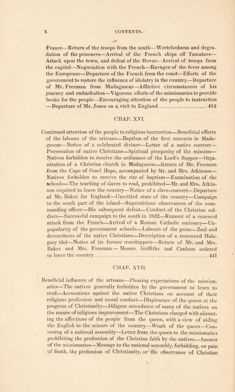 France—Return of the troops from the south—Wretchedness and degra- dation of the prisoners—Arrival of the French ships off Tamatave— Attack upon the town, and defeat of the Hovas—Arrival of troops from the capital'—Negociation with the French—Ravages of the fever among the Europeans—'Departure of the French from the coast—Efforts of the government to restore the influence of idolatry in the country—Departure of Mr. Freeman from Madagascar—Afflictive circumstances of his journey and embarkation—Vigorous efforts of the missionaries to provide books for the people—Encouraging attention of the people to instruction —departure of Mr. Jones on a visit to England..... 412 / CHAP. XVI. Continued attention of the people to religious instruction—Beneficial effects of the labours of the artisans—Baptism of the first converts in Mada- gascar—Notice of a celebrated diviner—Letter of a native convert— Persecution of native Christians—Spiritual prosperity of the mission— Natives forbidden to receive the ordinance of the Lord’s Supper—Orga- nization of a Christian church in Madagascar—Return of Mr. Freeman from the Cape of Good Hope, accompanied by Mr. and Mrs. Atkinson— Natives forbidden to receive the rite of baptism—Examination of the schools—-The teaching of slaves to read, prohibited—Mr. and Mrs. Atkin- son required to leave the country—Notice of a slave-convert—Departure of Mr* Baker for England—Unsettled state of the country—Campaign to the south part of the island—Superstitious observances of the com- manding officer—His subsequent defeat—Conduct of the Christian sol- diers—Successful campaign to the south in 1832—Rumour of a renewed attack from the French—Arrival of a Roman Catholic emissary—Un- popularity of the government schools—Labours of the press—Zeal and devotedness of the native Christians—Description of a renowned Mala- gasy idol—Notice of its former worshippers—Return of Mr. and Mrs. Baker and Mrs. Freeman—Messrs. Griffiths and Canham ordered to leave the country 441 CHAP. XVII. Beneficial influence of the artisans—Pleasing expectations of the mission- aries—The natives generally forbidden by the government to learn to read—Accusations against the native Christians on account of their religious profession and moral conduct—Displeasure of the queen at the progress of Christianity—Diligent attendance of many of the natives on the means of religious improvement—The Christians charged with alienat- ing the affections of the people from the queen, with a view of aiding the English in the seizure of the country—Wrath of the queen—Con- vening of a national assembly—Letter from the queen to the missionaries prohibiting the profession of the Christian faith by the natives Answer of the missionaries—Message to the national assembly, forbidding, on pain of death, the profession of Christianity, or the observance of Christian