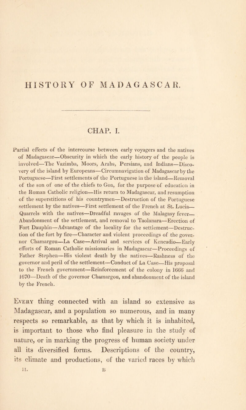 HISTORY OF MADAGASCAR. CHAP. I. Partial effects of the intercourse between early voyagers and the natives of Madagascar—Obscurity in which the early history of the people is involved—The Vazimba, Moors, Arabs, Persians, and Indians—Disco- very of the island by Europeans—Circumnavigation of Madagascar by the Portuguese—First settlements of the Portuguese in the island—Removal of the son of one of the chiefs to Goa, for the purpose of education in the Roman Catholic religion—His return to Madagascar, and resumption of the superstitions of his countrymen—Destruction of the Portuguese settlement by the natives—First settlement of the French at St. Lucia—. Quarrels with the natives—Dreadful ravages of the Malagasy fever . Abandonment of the settlement, and removal to Taolanara—Erection of Fort Dauphin—Advantage of the locality for the settlement—Destruc- tion of the fort by fire—Character and violent proceedings of the gover- nor Chamargou—-La Case—Arrival and services of Keneadio—Early efforts of Roman Catholic missionaries in Madagascar—Proceedings of Father Stephen—His violent death by the natives—Rashness of the governor and peril of the settlement—Conduct of La Case—His proposal to the French government—Reinforcement of the colony in 1666 and 1670—Death of the governor Chamargou, and abandonment of the island by the French. Every thing connected with an island so extensive as Madagascar, and a population so numerous, and in many respects so remarkable, as that by which it is inhabited, is important to those who find pleasure in the study of nature, or in marking the progress of human society under all its diversified forms. Descriptions of the country, its climate and productions, of the varied races by which