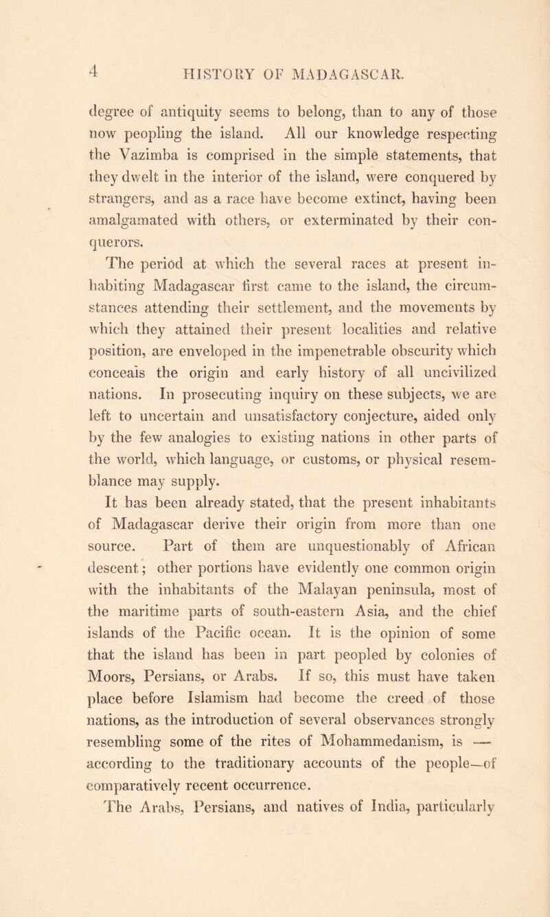 degree of antiquity seems to belong, than to any of those now peopling the island. All our knowledge respecting the Vazimba is comprised in the simple statements, that they dwelt in the interior of the island, were conquered by strangers, and as a race have become extinct, having been amalgamated with others, or exterminated by their con- querors. The period at which the several races at present in- habiting Madagascar first came to the island, the circum- stances attending their settlement, and the movements by which they attained their present localities and relative position, are enveloped in the impenetrable obscurity which conceals the origin and early history of all uncivilized nations. In prosecuting inquiry on these subjects, we are left to uncertain and unsatisfactory conjecture, aided only by the few analogies to existing nations in other parts of the world, which language, or customs, or physical resem- blance may supply. It has been already stated, that the present inhabitants of Madagascar derive their origin from more than one source. Part of them are unquestionably of African descent; other portions have evidently one common origin with the inhabitants of the Malayan peninsula, most of the maritime parts of south-eastern Asia, and the chief islands of the Pacific ocean. It is the opinion of some that the island has been in part peopled by colonies of Moors, Persians, or Arabs. If so, this must have taken place before Islamism had become the creed of those nations, as the introduction of several observances strongly resembling some of the rites of Mohammedanism, is — according to the traditionary accounts of the people—of comparatively recent occurrence. The Arabs, Persians, and natives of India, particularly