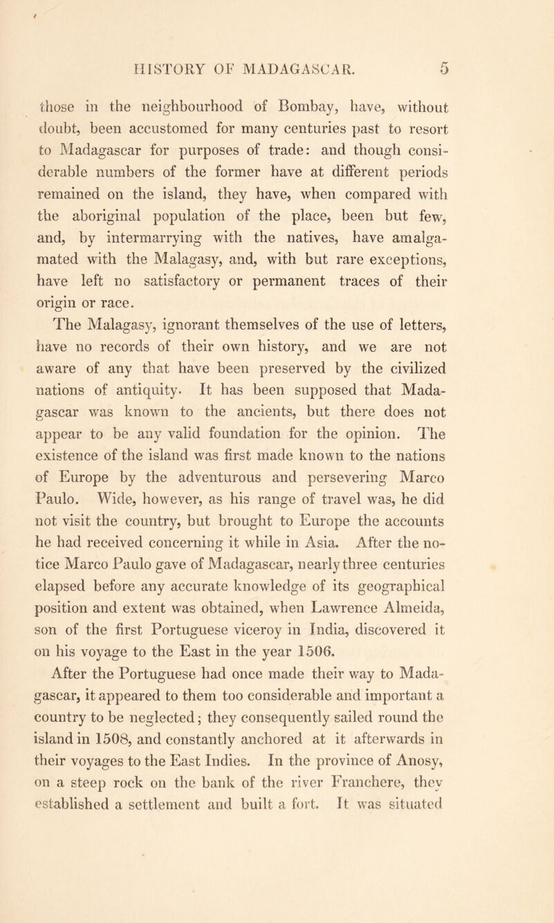 those in the neighbourhood of Bombay, have, without doubt, been accustomed for many centuries past to resort to Madagascar for purposes of trade: and though consi- derable numbers of the former have at different periods remained on the island, they have, when compared with the aboriginal population of the place, been but few, and, by intermarrying with the natives, have amalga- mated with the Malagasy, and, with but rare exceptions, have left no satisfactory or permanent traces of their origin or race. The Malagasy, ignorant themselves of the use of letters, have no records of their own history, and we are not aware of any that have been preserved by the civilized nations of antiquity. It has been supposed that Mada- gascar was known to the ancients, but there does not appear to be any valid foundation for the opinion. The existence of the island was first made known to the nations of Europe by the adventurous and persevering Marco Paulo. Wide, however, as his range of travel was, he did not visit the country, but brought to Europe the accounts he had received concerning it while in Asia. After the no- tice Marco Paulo gave of Madagascar, nearly three centuries elapsed before any accurate knowledge of its geographical position and extent was obtained, when Lawrence Almeida, son of the first Portuguese viceroy in India, discovered it on his voyage to the East in the year 1506. After the Portuguese had once made their way to Mada- gascar, it appeared to them too considerable and important a country to be neglected; they consequently sailed round the island in 1508, and constantly anchored at it afterwards in their voyages to the East Indies. In the province of Anosy, on a steep rock on the bank of the river Franchere, they established a settlement and built a fort. It was situated