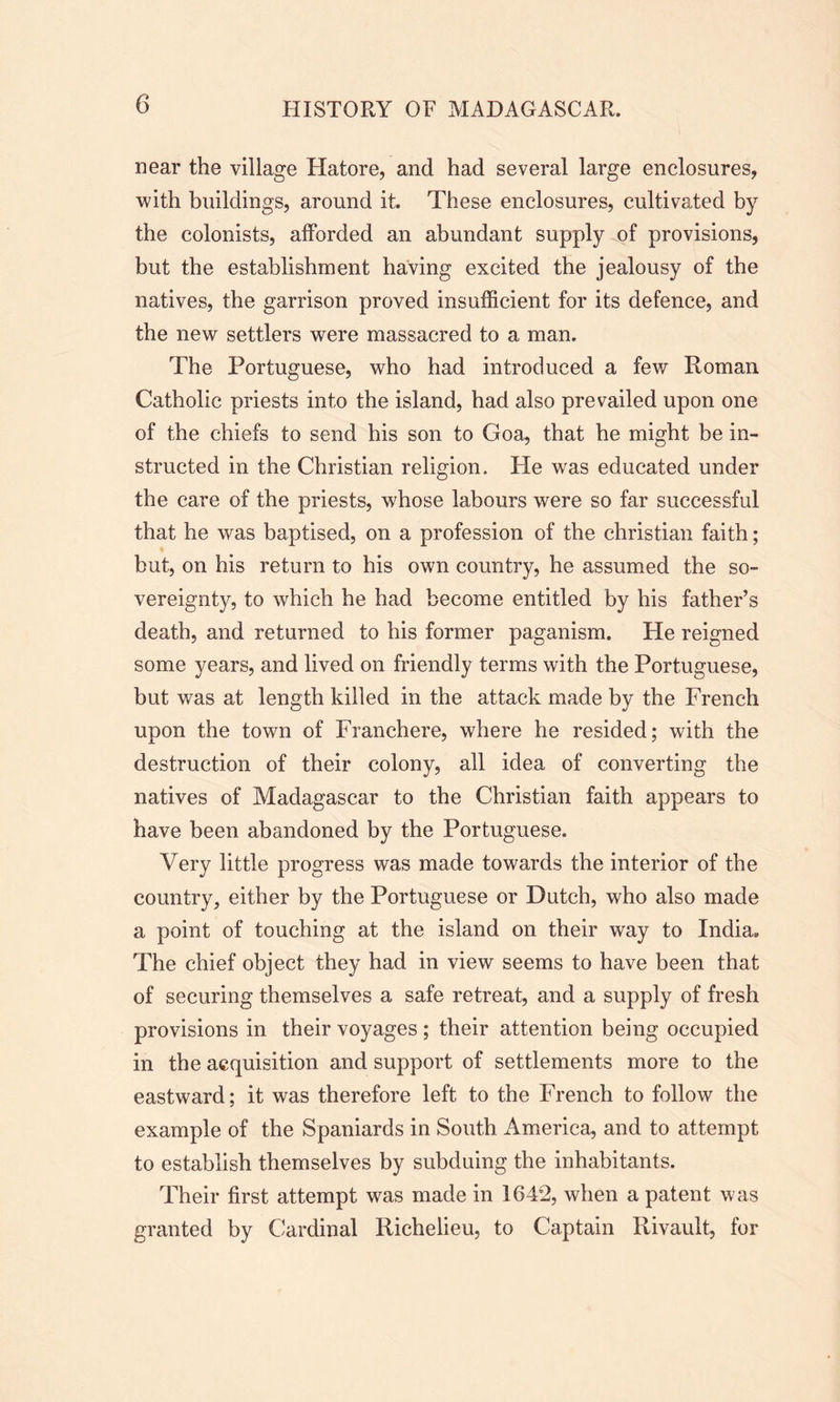 near the village Hatore, and had several large enclosures, with buildings, around it. These enclosures, cultivated by the colonists, afforded an abundant supply of provisions, but the establishment having excited the jealousy of the natives, the garrison proved insufficient for its defence, and the new settlers were massacred to a man. The Portuguese, who had introduced a few Roman Catholic priests into the island, had also prevailed upon one of the chiefs to send his son to Goa, that he might be in- structed in the Christian religion. He was educated under the care of the priests, whose labours were so far successful that he was baptised, on a profession of the Christian faith; but, on his return to his own country, he assumed the so- vereignty, to which he had become entitled by his father’s death, and returned to his former paganism. He reigned some years, and lived on friendly terms with the Portuguese, but was at length killed in the attack made by the French upon the town of Franchere, where he resided; with the destruction of their colony, all idea of converting the natives of Madagascar to the Christian faith appears to have been abandoned by the Portuguese. Very little progress was made towards the interior of the country, either by the Portuguese or Dutch, who also made a point of touching at the island on their way to India,, The chief object they had in view seems to have been that of securing themselves a safe retreat, and a supply of fresh provisions in their voyages ; their attention being occupied in the acquisition and support of settlements more to the eastward; it was therefore left to the French to follow the example of the Spaniards in South America, and to attempt to establish themselves by subduing the inhabitants. Their first attempt was made in 1642, when a patent was granted by Cardinal Richelieu, to Captain Rivault, for