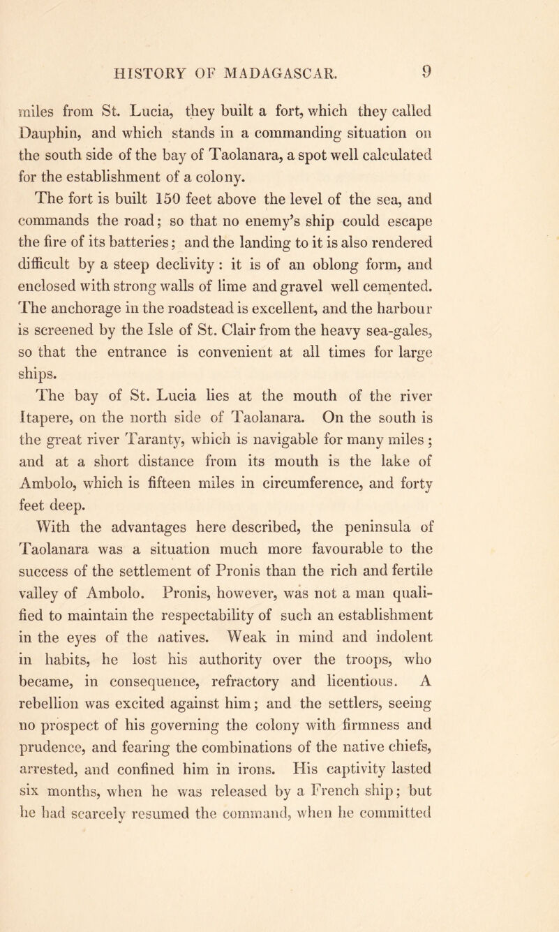 miles from St. Lucia, they built a fort, which they called Dauphin, and which stands in a commanding situation on the south side of the bay of Taolanai'a, a spot well calculated for the establishment of a colony. The fort is built 150 feet above the level of the sea, and commands the road; so that no enemy’s ship could escape the fire of its batteries; and the landing to it is also rendered difficult by a steep declivity : it is of an oblong form, and enclosed with strong walls of lime and gravel well cemented. The anchorage in the roadstead is excellent, and the harbour is screened by the Isle of St. Clair from the heavy sea-gales, so that the entrance is convenient at all times for large ships. The bay of St. Lucia lies at the mouth of the river Itapere, on the north side of Taolanara. On the south is the great river Taranty, which is navigable for many miles ; and at a short distance from its mouth is the lake of Ambolo, which is fifteen miles in circumference, and forty feet deep. With the advantages here described, the peninsula of Taolanara was a situation much more favourable to the success of the settlement of Pronis than the rich and fertile valley of Ambolo. Pronis, however, was not a man quali- fied to maintain the respectability of such an establishment in the eyes of the natives. Weak in mind and indolent in habits, he lost his authority over the troops, who became, in consequence, refractory and licentious. A rebellion was excited against him; and the settlers, seeing no prospect of his governing the colony with firmness and prudence, and fearing the combinations of the native chiefs, arrested, and confined him in irons. His captivity lasted six months, when he was released by a French ship; but he had scarcely resumed the command, when he committed