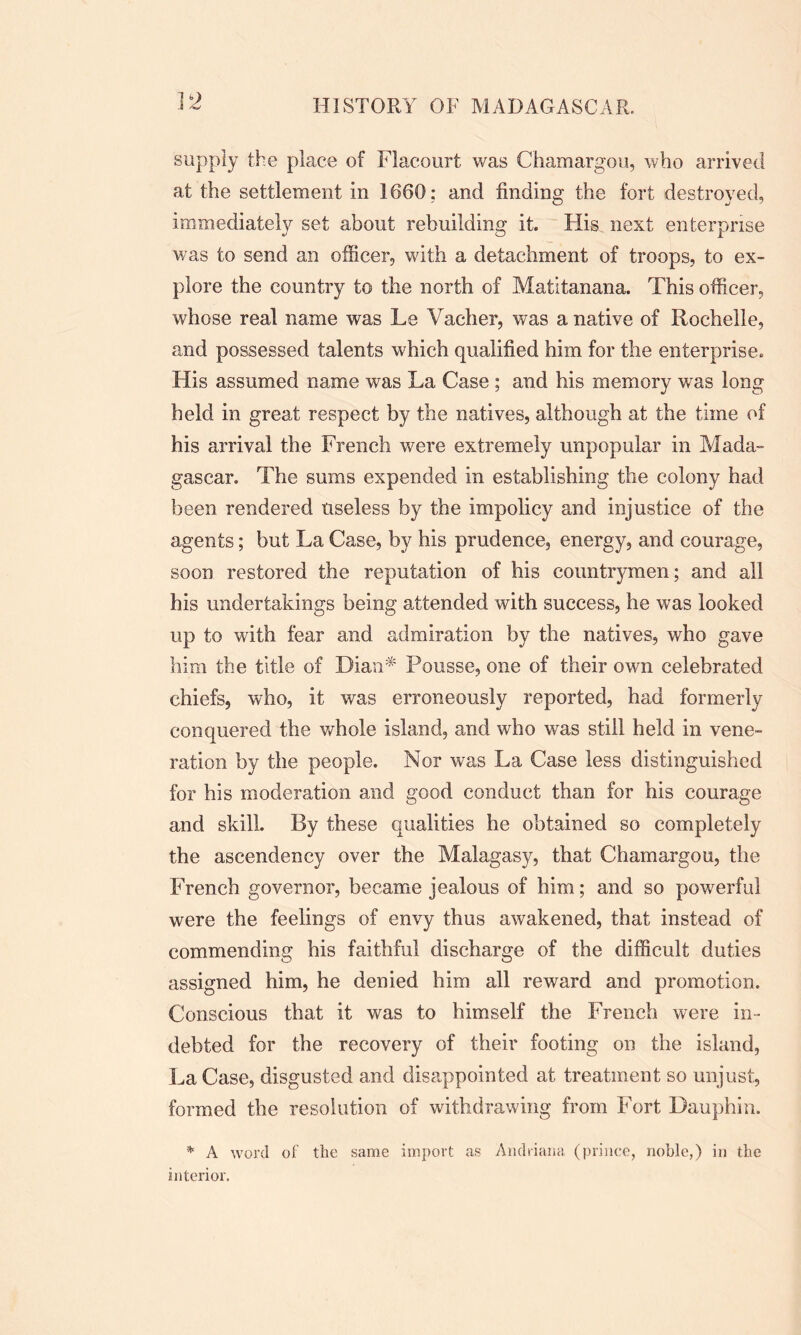 supply the place of Flaeourt was Chamargou, who arrived at the settlement in 1660: and finding the fort destroyed, immediately set about rebuilding it. His next enterprise was to send an officer, with a detachment of troops, to ex- plore the country to the north of Matitanana. This officer, whose real name was Le Vacher, was a native of Rochelle, and possessed talents which qualified him for the enterprise. His assumed name was La Case ; and his memory was long held in great respect by the natives, although at the time of his arrival the French were extremely unpopular in Mada- gascar. The sums expended in establishing the colony had been rendered useless by the impolicy and injustice of the agents; but La Case, by his prudence, energy, and courage, soon restored the reputation of his countrymen; and all his undertakings being attended with success, he was looked up to with fear and admiration by the natives, who gave him the title of Dian* Pousse, one of their own celebrated chiefs, who, it was erroneously reported, had formerly conquered the whole island, and who was still held in vene- ration by the people. Nor was La Case less distinguished for his moderation and good conduct than for his courage and skill. By these qualities he obtained so completely the ascendency over the Malagasy, that Chamargou, the French governor, became jealous of him; and so powerful were the feelings of envy thus awakened, that instead of commending his faithful discharge of the difficult duties assigned him, he denied him all reward and promotion. Conscious that it was to himself the French were in- debted for the recovery of their footing on the island, La Case, disgusted and disappointed at treatment so unjust, formed the resolution of withdrawing from Fort Dauphin. * A word of the same import as Andriana (prince, noble,) in the interior.