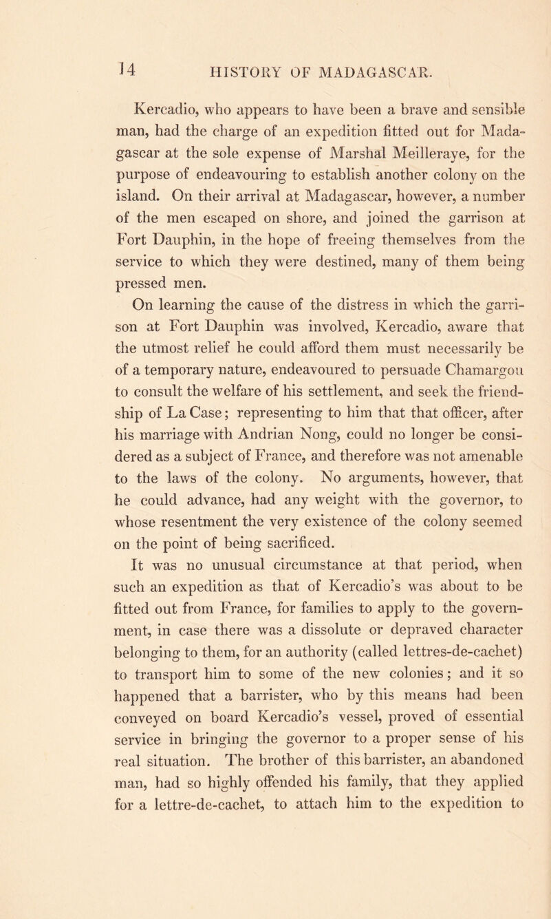 Kercadio, who appears to have been a brave and sensible man, had the charge of an expedition fitted out for Mada- gascar at the sole expense of Marshal Meilleraye, for the purpose of endeavouring to establish another colony on the island. On their arrival at Madagascar, however, a number of the men escaped on shore, and joined the garrison at Fort Dauphin, in the hope of freeing themselves from the service to which they were destined, many of them being pressed men. On learning the cause of the distress in which the garri- son at Fort Dauphin was involved, Kercadio, aware that the utmost relief he could afford them must necessarily be of a temporary nature, endeavoured to persuade Chamargou to consult the welfare of his settlement, and seek the friend- ship of La Case; representing to him that that officer, after his marriage with Andrian Nong, could no longer be consi- dered as a subject of France, and therefore was not amenable to the laws of the colony. No arguments, however, that he could advance, had any weight with the governor, to whose resentment the very existence of the colony seemed on the point of being sacrificed. It was no unusual circumstance at that period, when such an expedition as that of Kercadio’s was about to be fitted out from France, for families to apply to the govern- ment, in case there was a dissolute or depraved character belonging to them, for an authority (called lettres-de-cachet) to transport him to some of the new colonies; and it so happened that a barrister, who by this means had been conveyed on board Kercadio’s vessel, proved of essential service in bringing the governor to a proper sense of his real situation. The brother of this barrister, an abandoned man, had so highly offended his family, that they applied for a lettre-de-cachet, to attach him to the expedition to