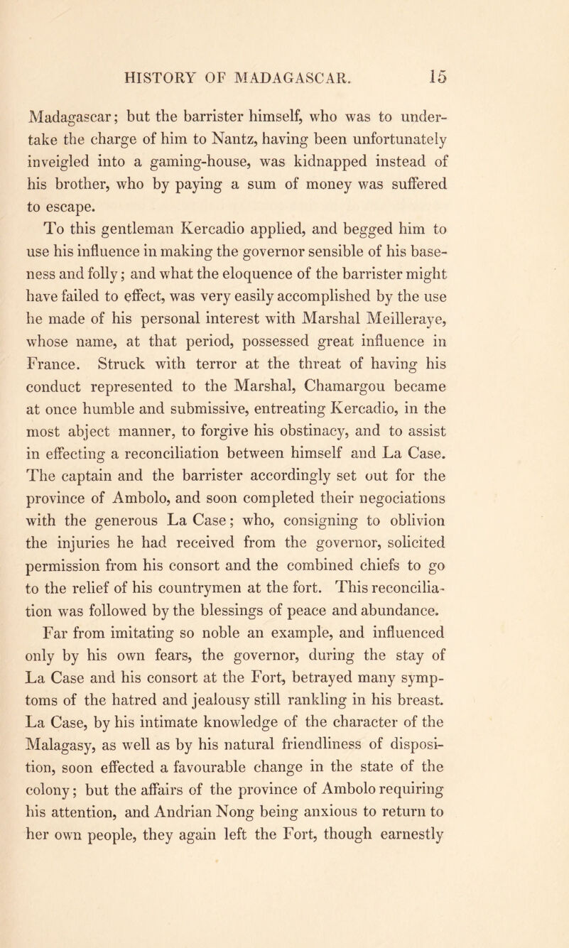 Madagascar; bat the barrister himself, who was to under- take the charge of him to Nantz, having been unfortunately inveigled into a gaming-house, was kidnapped instead of his brother, who by paying a sum of money was suffered to escape. To this gentleman Kercadio applied, and begged him to use his influence in making the governor sensible of his base- ness and folly; and what the eloquence of the barrister might have failed to effect, was very easily accomplished by the use he made of his personal interest with Marshal Meilleraye, whose name, at that period, possessed great influence in France. Struck with terror at the threat of having his conduct represented to the Marshal, Chamargou became at once humble and submissive, entreating Kercadio, in the most abject manner, to forgive his obstinacy, and to assist in effecting a reconciliation between himself and La Case. The captain and the barrister accordingly set out for the province of Ambolo, and soon completed their negociations with the generous La Case; who, consigning to oblivion the injuries he had received from the governor, solicited permission from his consort and the combined chiefs to go to the relief of his countrymen at the fort. This reconcilia- tion was followed by the blessings of peace and abundance. Far from imitating so noble an example, and influenced only by his own fears, the governor, during the stay of La Case and his consort at the Fort, betrayed many symp- toms of the hatred and jealousy still rankling in his breast. La Case, by his intimate knowledge of the character of the Malagasy, as well as by his natural friendliness of disposi- tion, soon effected a favourable change in the state of the colony; but the affairs of the province of Ambolo requiring his attention, and Andrian Nong being anxious to return to her own people, they again left the Fort, though earnestly