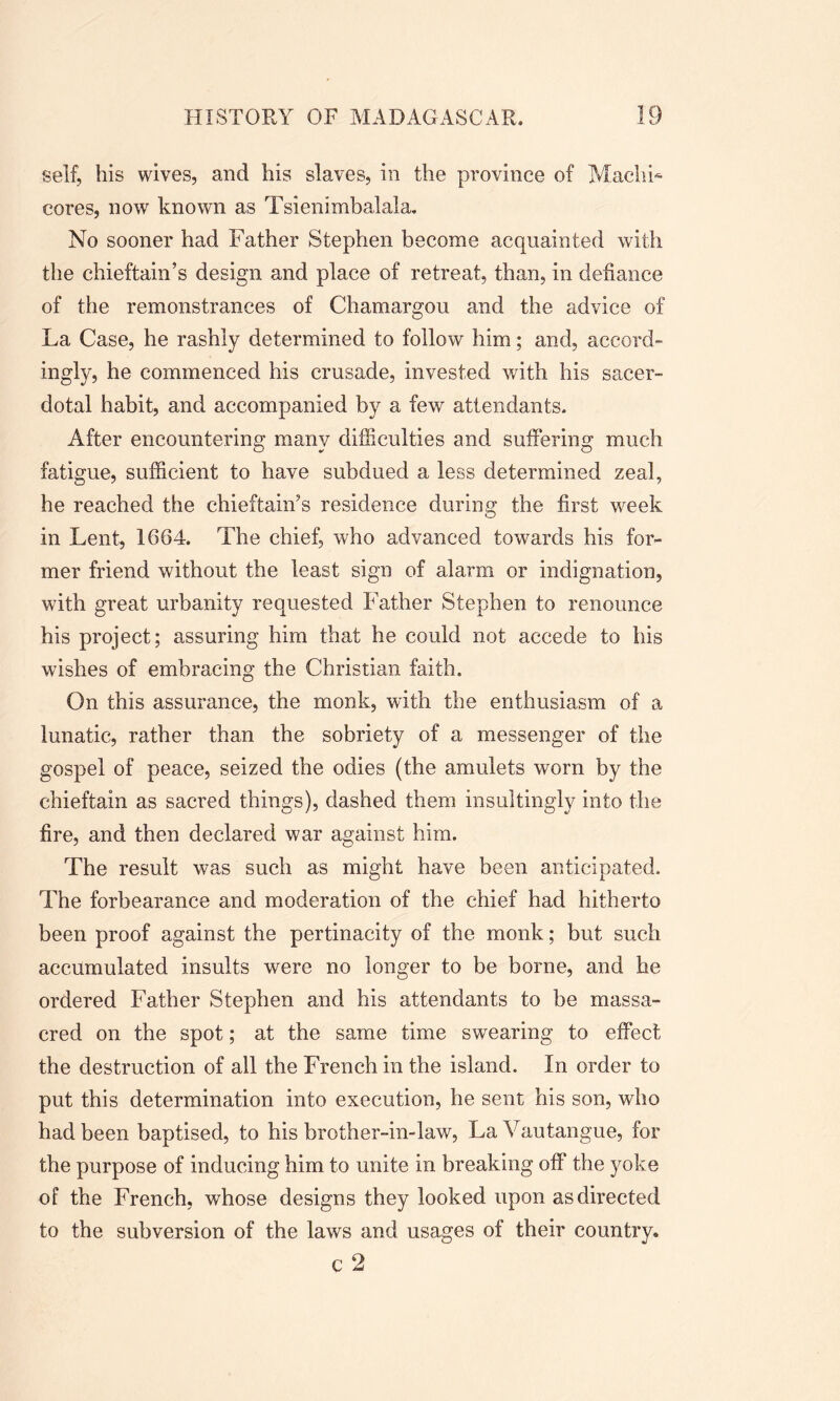 self, his wives, and his slaves, in the province of Maclii* cores, now known as Tsienimbalala, No sooner had Father Stephen become acquainted with the chieftain’s design and place of retreat, than, in defiance of the remonstrances of Chamargou and the advice of La Case, he rashly determined to follow him; and, accord- ingly, he commenced his crusade, invested with his sacer- dotal habit, and accompanied by a few attendants. After encountering many difficulties and suffering much fatigue, sufficient to have subdued a less determined zeal, he reached the chieftain’s residence during the first week in Lent, 1664. The chief, who advanced towards his for- mer friend without the least sign of alarm or indignation, with great urbanity requested Father Stephen to renounce his project; assuring him that he could not accede to his wishes of embracing the Christian faith. On this assurance, the monk, with the enthusiasm of a lunatic, rather than the sobriety of a messenger of the gospel of peace, seized the odies (the amulets worn by the chieftain as sacred things), dashed them insultingly into the fire, and then declared war against him. The result was such as might have been anticipated. The forbearance and moderation of the chief had hitherto been proof against the pertinacity of the monk; but such accumulated insults were no longer to be borne, and he ordered Father Stephen and his attendants to be massa- cred on the spot; at the same time swearing to effect the destruction of all the French in the island. In order to put this determination into execution, he sent his son, who had been baptised, to his brother-in-law, La Vautangue, for the purpose of inducing him to unite in breaking off the yoke of the French, whose designs they looked upon as directed to the subversion of the laws and usages of their country. c 2