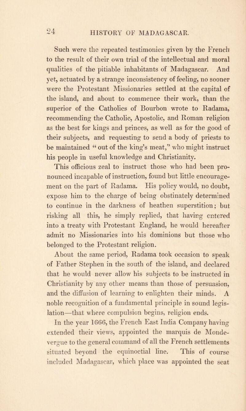 04 Such were the repeated testimonies given by the French to the result of their own trial of the intellectual and moral qualities of the pitiable inhabitants of Madagascar. And yet, actuated by a strange inconsistency of feeling, no sooner were the Protestant Missionaries settled at the capital of the island, and about to commence their work, than the superior of the Catholics of Bourbon wrote to Radama, recommending the Catholic, Apostolic, and Roman religion as the best for kings and princes, as well as for the good of their subjects, and requesting to send a body of priests to be maintained “ out of the king’s meat,” who might instruct his people in useful knowledge and Christianity. This officious zeal to instruct those who had been pro- nounced incapable of instruction, found but little encourage- ment on the part of Radama. His policy would, no doubt, expose him to the charge of being obstinately determined to continue in the darkness of heathen superstition; but risking all this, he simply replied, that having entered into a treaty with Protestant England, he would hereafter admit no Missionaries into his dominions but those who belonged to the Protestant religion. About the same period, Radama took occasion to speak of Father Stephen in the south of the island, and declared that he would never allow his subjects to be instructed in Christianity by any other means than those of persuasion, and the diffusion of learning to enlighten their minds. A noble recognition of a fundamental principle in sound legis- lation—that where compulsion begins, religion ends. In the year 1666, the French East India Company having extended their views, appointed the marquis de Monde- vergue to the general command of all the French settlements situated beyond the equinoctial line. This of course included Madagascar, which place was appointed the seat