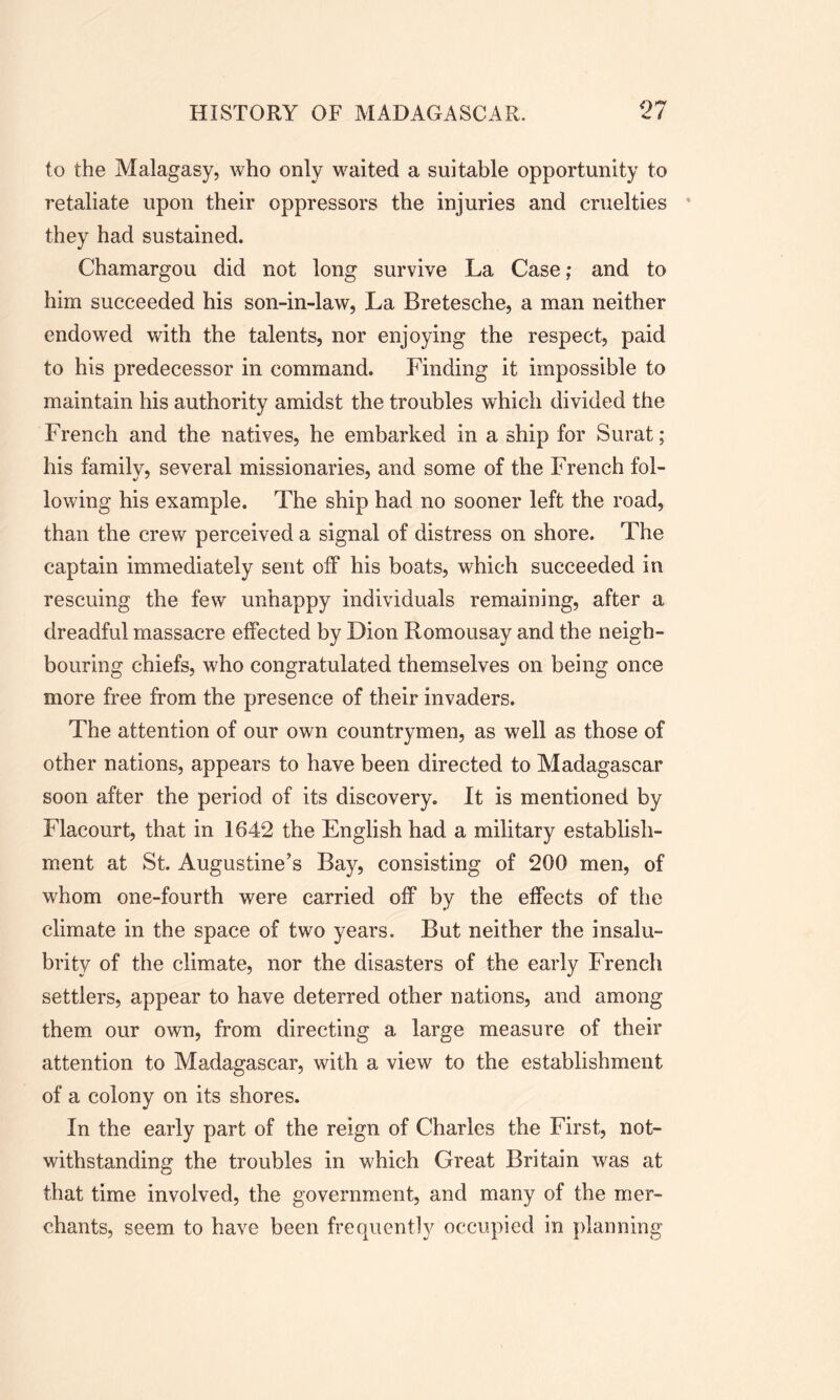 to the Malagasy, who only waited a suitable opportunity to retaliate upon their oppressors the injuries and cruelties they had sustained. Chamargou did not long survive La Case; and to him succeeded his son-in-law, La Bretesche, a man neither endowed with the talents, nor enjoying the respect, paid to his predecessor in command. Finding it impossible to maintain his authority amidst the troubles which divided the French and the natives, he embarked in a ship for Surat; his family, several missionaries, and some of the French fol- lowing his example. The ship had no sooner left the road, than the crew perceived a signal of distress on shore. The captain immediately sent off his boats, which succeeded in rescuing the few unhappy individuals remaining, after a dreadful massacre effected by Dion Romousay and the neigh- bouring chiefs, who congratulated themselves on being once more free from the presence of their invaders. The attention of our own countrymen, as well as those of other nations, appears to have been directed to Madagascar soon after the period of its discovery. It is mentioned by Flacourt, that in 1642 the English had a military establish- ment at St. Augustine’s Bay, consisting of 200 men, of whom one-fourth were carried off by the effects of the climate in the space of two years. But neither the insalu- brity of the climate, nor the disasters of the early French settlers, appear to have deterred other nations, and among them our own, from directing a large measure of their attention to Madagascar, with a view to the establishment of a colony on its shores. In the early part of the reign of Charles the First, not- withstanding the troubles in which Great Britain was at that time involved, the government, and many of the mer- chants, seem to have been frequently occupied in planning