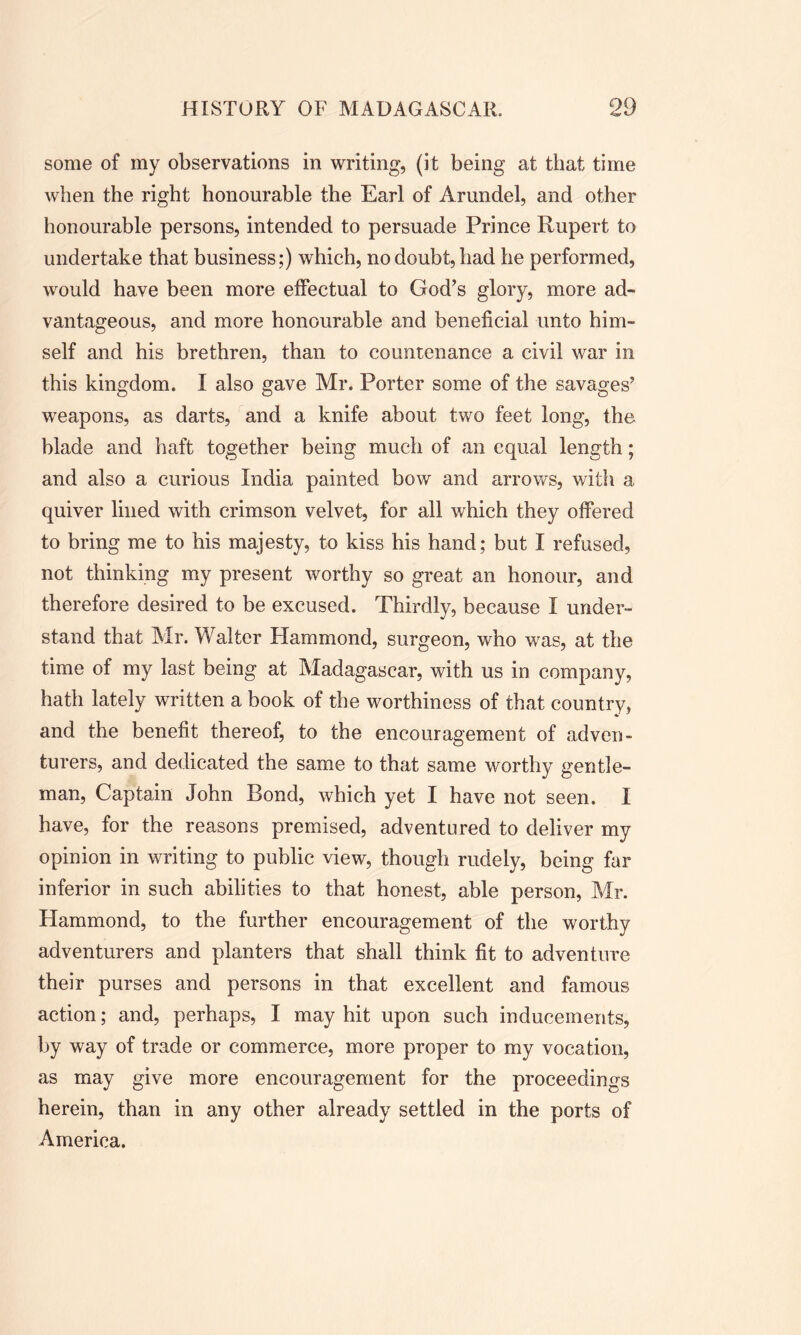 some of my observations in writing, (it being at that time when the right honourable the Earl of Arundel, and other honourable persons, intended to persuade Prince Rupert to undertake that business;) which, no doubt, had he performed, would have been more effectual to God’s glory, more ad- vantageous, and more honourable and beneficial unto him- self and his brethren, than to countenance a civil war in this kingdom. I also gave Mr. Porter some of the savages’ weapons, as darts, and a knife about two feet long, the blade and haft together being much of an equal length; and also a curious India painted bow and arrows, with a quiver lined with crimson velvet, for all which they offered to bring me to his majesty, to kiss his hand; but I refused, not thinking my present worthy so great an honour, and therefore desired to be excused. Thirdly, because I under- stand that Mr. Walter Hammond, surgeon, who was, at the time of my last being at Madagascar, with us in company, hath lately written a book of the worthiness of that country, and the benefit thereof, to the encouragement of adven- turers, and dedicated the same to that same worthy gentle- man, Captain John Bond, which yet I have not seen. I have, for the reasons premised, adventured to deliver my opinion in writing to public view, though rudely, being far inferior in such abilities to that honest, able person, Mr. Hammond, to the further encouragement of the worthy adventurers and planters that shall think fit to adventure their purses and persons in that excellent and famous action; and, perhaps, I may hit upon such inducements, by way of trade or commerce, more proper to my vocation, as may give more encouragement for the proceedings herein, than in any other already settled in the ports of America.