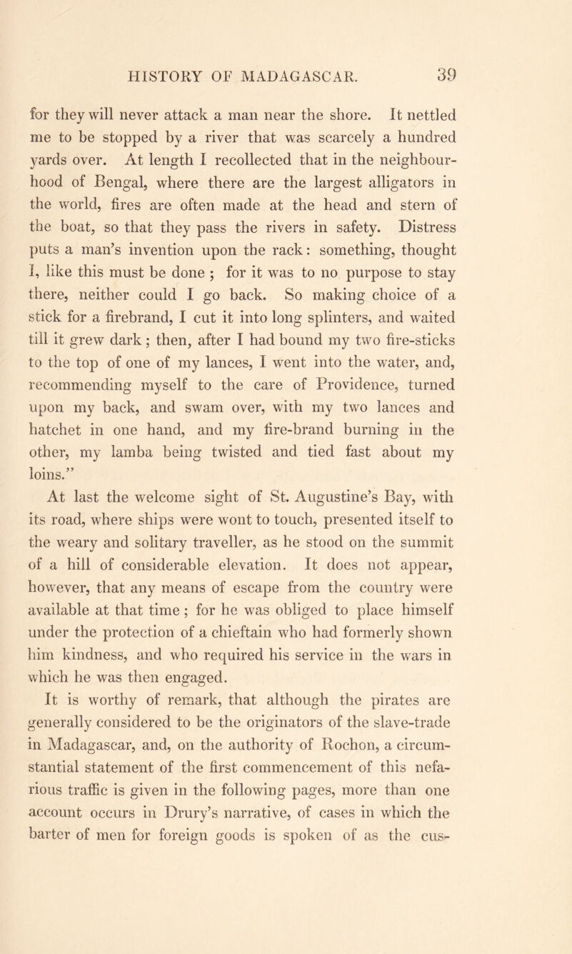 for they will never attack a man near the shore. It nettled me to be stopped by a river that was scarcely a hundred yards over. At length I recollected that in the neighbour- hood of Bengal, where there are the largest alligators in the world, fires are often made at the head and stern of the boat, so that they pass the rivers in safety. Distress puts a man’s invention upon the rack: something, thought I, like this must be done ; for it was to no purpose to stay there, neither could I go back. So making choice of a stick for a firebrand, I cut it into long splinters, and waited till it grew dark; then, after I had bound my two fire-sticks to the top of one of my lances, I went into the wrater, and, recommending myself to the care of Providence, turned upon my back, and swam over, with my two lances and hatchet in one hand, and my fire-brand burning in the other, my lamba being twisted and tied fast about my loins.” At last the welcome sight of St. Augustine’s Bay, with its road, where ships were wont to touch, presented itself to the weary and solitary traveller, as he stood on the summit of a hill of considerable elevation. It does not appear, however, that any means of escape from the country were available at that time ; for he was obliged to place himself under the protection of a chieftain who had formerly shown him kindness, and who required his service in the wars in which he was then engaged. It is worthy of remark, that although the pirates are generally considered to be the originators of the slave-trade in Madagascar, and, on the authority of Rochon, a circum- stantial statement of the first commencement of this nefa- rious traffic is given in the following pages, more than one account occurs in Drury’s narrative, of cases in which the barter of men for foreign goods is spoken of as the cus-