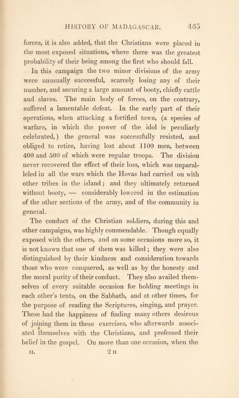 forces, it is also added, that the Christians were placed in the most exposed situations, where there was the greatest probability of their being among the first who should fall. In this campaign the two minor divisions of the army were unusually successful, scarcely losing any of their number, and securing a large amount of booty, chiefly cattle and slaves. The main body of forces, on the contrary, suffered a lamentable defeat. In the early part of their operations, when attacking a fortified town, (a species of warfare, in which the power of the idol is peculiarly celebrated,) the general was successfully resisted, and obliged to retire, having lost about 1100 men, between 400 and 500 of which were regular troops. The division never recovered the effect of their loss, which was unparal- ieled in all the wars which the Hovas had carried on with other tribes in the island; and they ultimately returned without booty, — considerably lowered in the estimation of the other sections of the army, and of the community in general. The conduct of the Christian soldiers, during this and other campaigns, was highly commendable. Though equally exposed with the others, and on some occasions more so, it is not known that one of them was killed ; they were also distinguished by their kindness and consideration towards those who were conquered, as well as by the honesty and the moral purity of their conduct. They also availed them- selves of every suitable occasion for holding meetings in each other’s tents, on the Sabbath, and at other times, for the purpose of reading the Scriptures, singing, and prayer. These had the happiness of finding many others desirous of joining them in these exercises, who afterwards associ- ated themselves with the Christians, and professed their belief in the gospel. On more than one occasion, when the 2h ii.