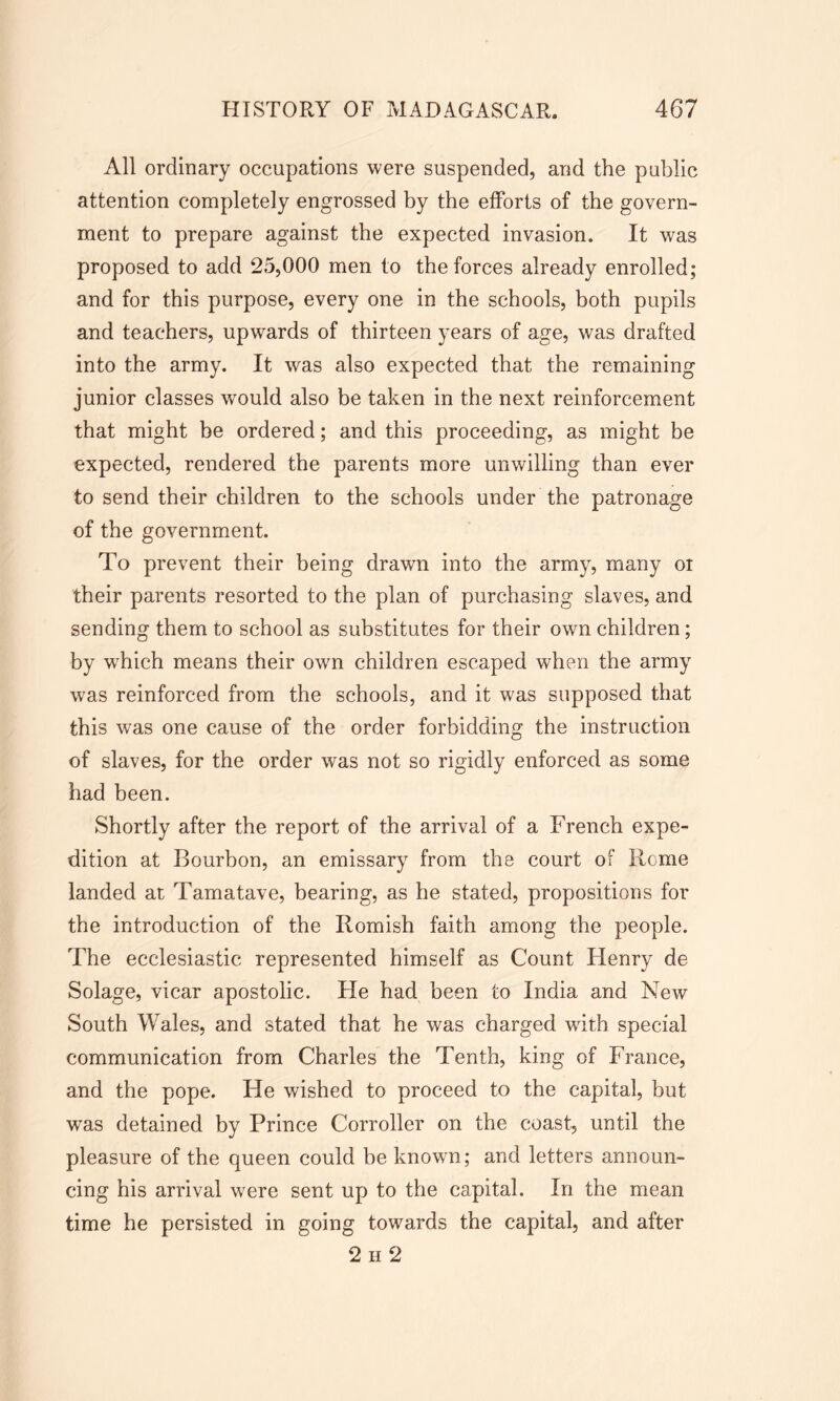 All ordinary occupations were suspended, and the public attention completely engrossed by the efforts of the govern- ment to prepare against the expected invasion. It was proposed to add 25,000 men to the forces already enrolled; and for this purpose, every one in the schools, both pupils and teachers, upwards of thirteen years of age, was drafted into the army. It was also expected that the remaining junior classes would also be taken in the next reinforcement that might be ordered; and this proceeding, as might be expected, rendered the parents more unwilling than ever to send their children to the schools under the patronage of the government. To prevent their being drawn into the army, many oi their parents resorted to the plan of purchasing slaves, and sending them to school as substitutes for their own children; by which means their own children escaped when the army wras reinforced from the schools, and it was supposed that this was one cause of the order forbidding the instruction of slaves, for the order was not so rigidly enforced as some had been. Shortly after the report of the arrival of a French expe- dition at Bourbon, an emissary from the court of Rome landed at Tamatave, bearing, as he stated, propositions for the introduction of the Romish faith among the people. The ecclesiastic represented himself as Count Henry de Solage, vicar apostolic. He had been to India and New South Wales, and stated that he was charged with special communication from Charles the Tenth, king of France, and the pope. He wished to proceed to the capital, but was detained by Prince Corroller on the coast, until the pleasure of the queen could be known; and letters announ- cing his arrival were sent up to the capital. In the mean time he persisted in going towards the capital, and after 2 h 2