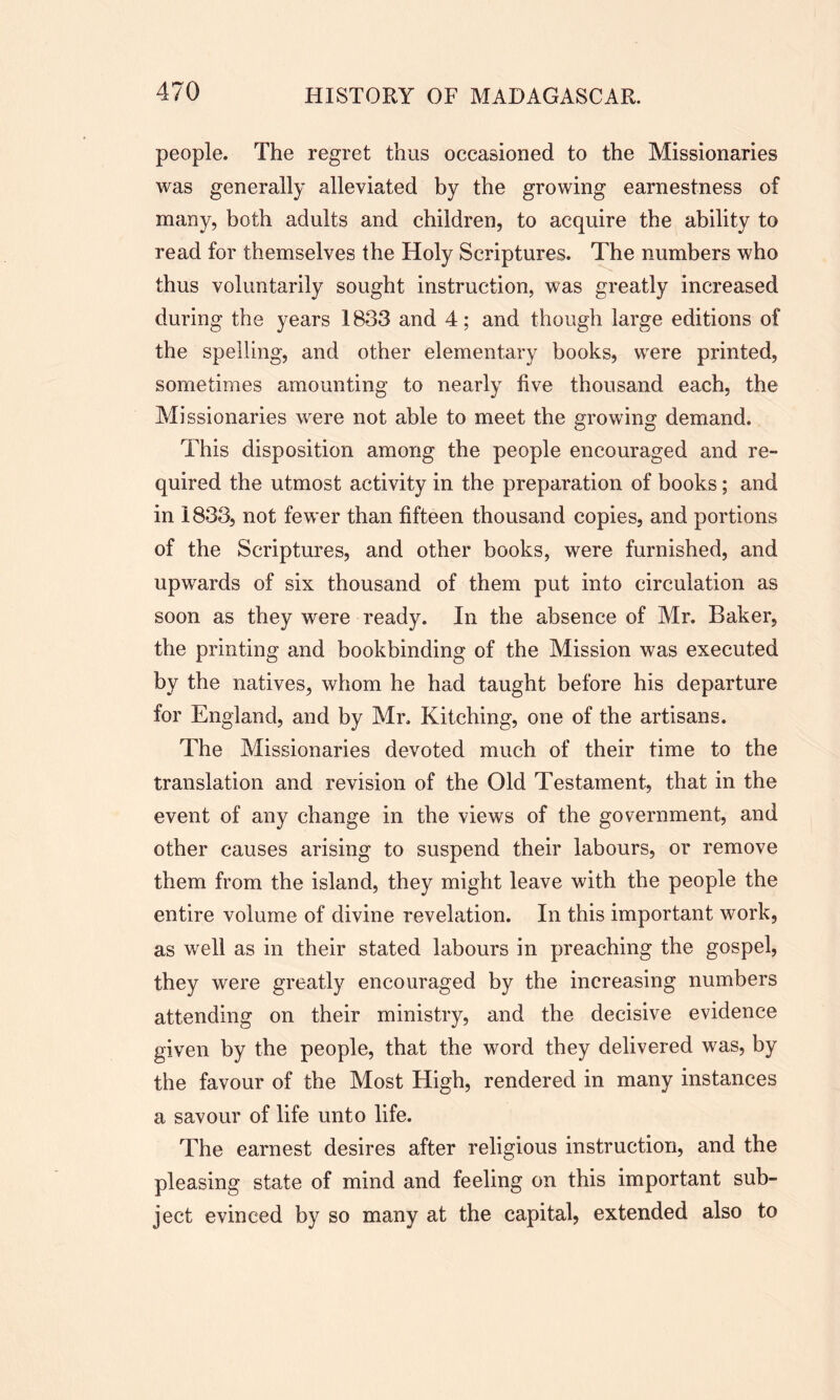 people. The regret thus occasioned to the Missionaries was generally alleviated by the growing earnestness of many, both adults and children, to acquire the ability to read for themselves the Holy Scriptures. The numbers who thus voluntarily sought instruction, was greatly increased during the years 1833 and 4; and though large editions of the spelling, and other elementary books, were printed, sometimes amounting to nearly five thousand each, the Missionaries were not able to meet the growing demand. This disposition among the people encouraged and re- quired the utmost activity in the preparation of books; and in 1833, not fewer than fifteen thousand copies, and portions of the Scriptures, and other books, were furnished, and upwards of six thousand of them put into circulation as soon as they were ready. In the absence of Mr. Baker, the printing and bookbinding of the Mission was executed by the natives, whom he had taught before his departure for England, and by Mr. Kitehing, one of the artisans. The Missionaries devoted much of their time to the translation and revision of the Old Testament, that in the event of any change in the views of the government, and other causes arising to suspend their labours, or remove them from the island, they might leave with the people the entire volume of divine revelation. In this important work, as well as in their stated labours in preaching the gospel, they were greatly encouraged by the increasing numbers attending on their ministry, and the decisive evidence given by the people, that the word they delivered was, by the favour of the Most High, rendered in many instances a savour of life unto life. The earnest desires after religious instruction, and the pleasing state of mind and feeling on this important sub- ject evinced by so many at the capital, extended also to