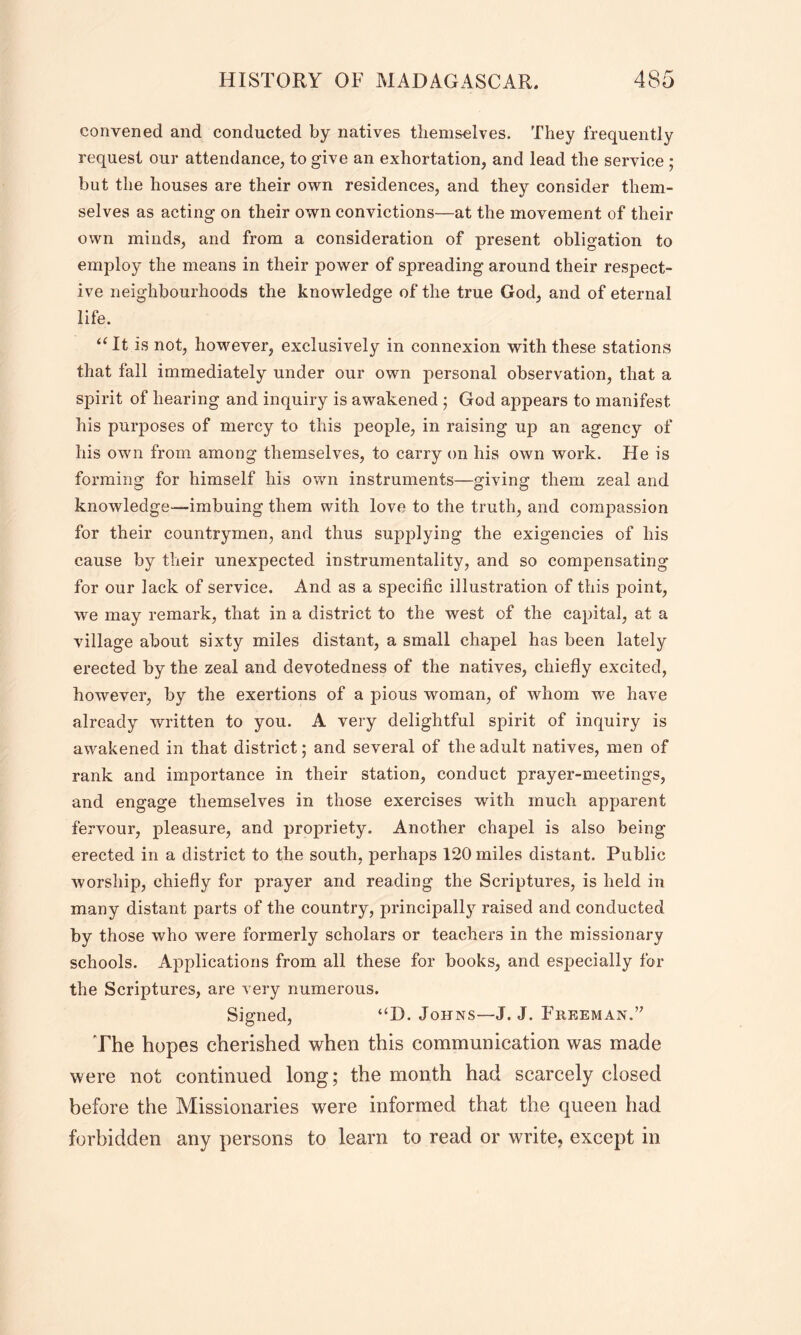 convened and conducted by natives themselves. They frequently request our attendance, to give an exhortation, and lead the service ; but the houses are their own residences, and they consider them- selves as acting on their own convictions—at the movement of their own minds, and from a consideration of present obligation to employ the means in their power of spreading around their respect- ive neighbourhoods the knowledge of the true God, and of eternal life. “It is not, however, exclusively in connexion with these stations that fall immediately under our own personal observation, that a spirit of hearing and inquiry is awakened ; God appears to manifest his purposes of mercy to this people, in raising up an agency of his own from among themselves, to carry on his own work. He is forming for himself his own instruments—giving them zeal and knowledge-imbuing them with love to the truth, and compassion for their countrymen, and thus supplying the exigencies of his cause by their unexpected instrumentality, and so compensating for our lack of service. And as a specific illustration of this point, we may remark, that in a district to the west of the capital, at a village about sixty miles distant, a small chapel has been lately erected by the zeal and devotedness of the natives, chiefly excited, however, by the exertions of a pious woman, of whom we have already written to you. A very delightful spirit of inquiry is awakened in that district; and several of the adult natives, men of rank and importance in their station, conduct prayer-meetings, and engage themselves in those exercises with much apparent fervour, pleasure, and propriety. Another chapel is also being- erected in a district to the south, perhaps 120 miles distant. Public worship, chiefly for prayer and reading the Scriptures, is held in many distant parts of the country, principally raised and conducted by those who were formerly scholars or teachers in the missionary schools. Applications from all these for books, and especially for the Scriptures, are very numerous. Signed, “D. Johns—J. J. Freeman. The hopes cherished when this communication was made were not continued long; the month had scarcely closed before the Missionaries were informed that the queen had forbidden any persons to learn to read or write, except in