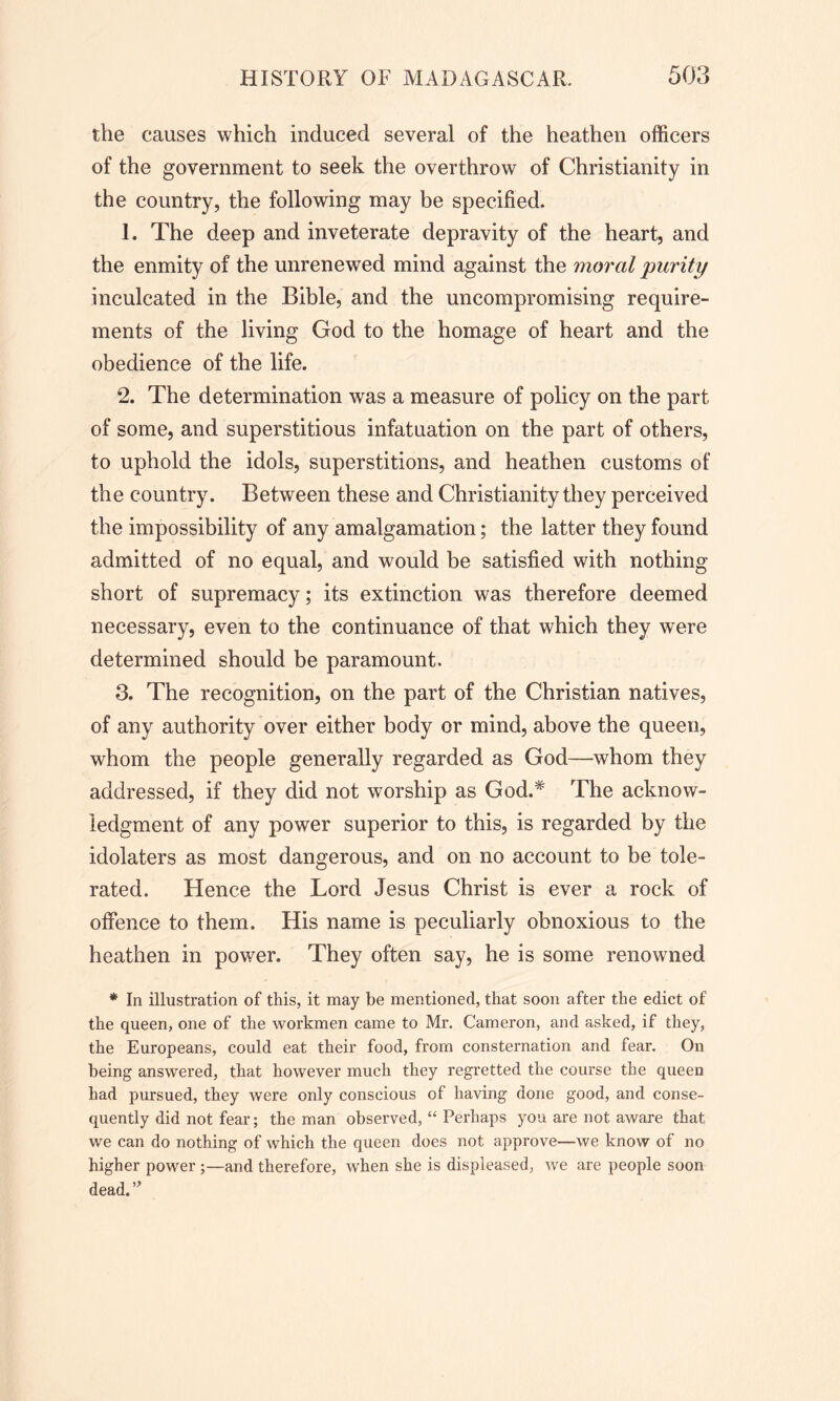 the causes which induced several of the heathen officers of the government to seek the overthrow of Christianity in the country, the following may be specified. 1. The deep and inveterate depravity of the heart, and the enmity of the unrenewed mind against the moral purity inculcated in the Bible, and the uncompromising require- ments of the living God to the homage of heart and the obedience of the life. 2. The determination was a measure of policy on the part of some, and superstitious infatuation on the part of others, to uphold the idols, superstitions, and heathen customs of the country. Between these and Christianity they perceived the impossibility of any amalgamation; the latter they found admitted of no equal, and would be satisfied with nothing short of supremacy; its extinction was therefore deemed necessary, even to the continuance of that which they were determined should be paramount. 3. The recognition, on the part of the Christian natives, of any authority over either body or mind, above the queen, whom the people generally regarded as God—whom they addressed, if they did not worship as God.* The acknow- ledgment of any power superior to this, is regarded by the idolaters as most dangerous, and on no account to be tole- rated. Hence the Lord Jesus Christ is ever a rock of offence to them. His name is peculiarly obnoxious to the heathen in power. They often say, he is some renowned * In illustration of this, it may be mentioned, that soon after the edict of the queen, one of the workmen came to Mr. Cameron, and asked, if they, the Europeans, could eat their food, from consternation and fear. On being answered, that however much they regretted the course the queen had pursued, they were only conscious of having done good, and conse- quently did not fear; the man observed, “ Perhaps you are not aware that we can do nothing of which the queen does not approve—we know of no higher power ;—and therefore, when she is displeased, we are people soon dead.”