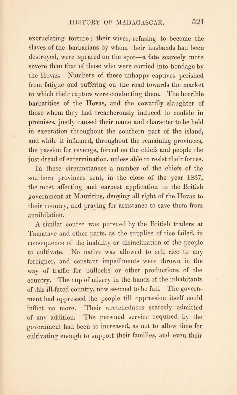 excruciating torture; their wives, refusing to become the slaves of the barbarians by whom their husbands had been destroyed, were speared on the spot—a fate scarcely more severe than that of those who were carried into bondage by the Hovas. Numbers of these unhappy captives perished from fatigue and suffering on the road towards the market to which their captors were conducting them. The horrible barbarities of the Hovas, and the cowardly slaughter of those whom they had treacherously induced to confide in promises, justly caused their name and character to be held in execration throughout the southern part of the island, and while it inflamed, throughout the remaining provinces, the passion for revenge, forced on the chiefs and people the just dread of extermination, unless able to resist their forces. In these circumstances a number of the chiefs of the southern provinces sent, in the close of the year 1837, the most affecting and earnest application to the British government at Mauritius, denying all right of the Hovas to their country? and praying for assistance to save them from annihilation. A similar course was pursued by the British traders at Tamatave and other parts, as the supplies of rice failed, in consequence of the inability or disinclination of the people to cultivate. No native was allowed to sell rice to any foreigner, and constant impediments were thrown in the way of traffic for bullocks or other productions of the country. The cup of misery in the hands of the inhabitants of this ill-fated country, now seemed to be full. The govern- ment had oppressed the people till oppression itself could inflict no more. Their wretchedness scarcely admitted of any addition. The personal service required by the government had been so increased, as not to allow time for cultivating enough to support their families, and even their