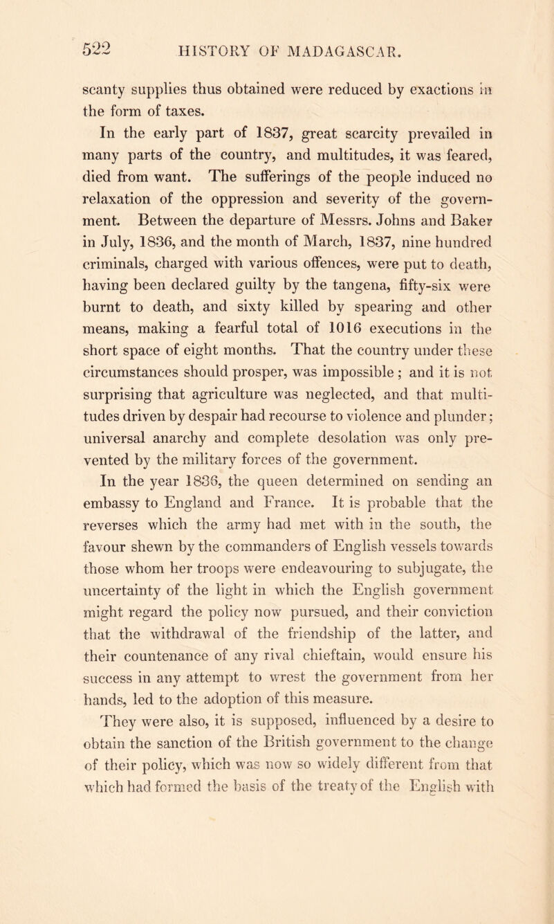 scanty supplies thus obtained were reduced by exactions in the form of taxes. In the early part of 1837, great scarcity prevailed in many parts of the country, and multitudes, it was feared, died from want. The sufferings of the people induced no relaxation of the oppression and severity of the govern- ment. Between the departure of Messrs. Johns and Baker in July, 1836, and the month of March, 1837, nine hundred criminals, charged with various offences, were put to death, having been declared guilty by the tangena, fifty-six were burnt to death, and sixty killed by spearing and other means, making a fearful total of 1016 executions in the short space of eight months. That the country under these circumstances should prosper, was impossible ; and it is not surprising that agriculture was neglected, and that multi- tudes driven by despair had recourse to violence and plunder; universal anarchy and complete desolation was only pre- vented by the military forces of the government. In the year 1836, the queen determined on sending an embassy to England and France. It is probable that the reverses which the army had met with in the south, the favour shewn by the commanders of English vessels towards those whom her troops were endeavouring to subjugate, the uncertainty of the light in which the English government might regard the policy now pursued, and their conviction that the withdrawal of the friendship of the latter, and their countenance of any rival chieftain, would ensure his success in any attempt to wrest the government from her hands, led to the adoption of this measure. They were also, it is supposed, influenced by a desire to obtain the sanction of the British government to the change of their policy, which was now so widely different from that which had formed the basis of the treaty of the English with