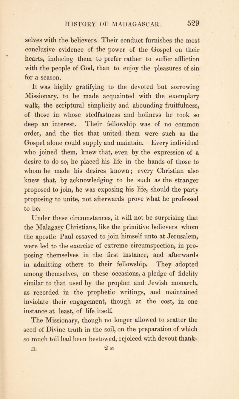 selves with the believers. Their conduct furnishes the most conclusive evidence of the power of the Gospel on their hearts, inducing them to prefer rather to suffer affliction with the people of God, than to enjoy the pleasures of sin for a season. It was highly gratifying to the devoted but sorrowing Missionary, to be made acquainted with the exemplary walk, the scriptural simplicity and abounding fruitfulness, of those in whose stedfastness and holiness he took so deep an interest. Their fellowship was of no common order, and the ties that united them were such as the Gospel alone could supply and maintain. Every individual who joined them, knew that, even by the expression of a desire to do so, he placed his life in the hands of those to whom he made his desires known; every Christian also knew that, by acknowledging to be such as the stranger proposed to join, he was exposing his life, should the party proposing to unite, not afterwards prove what he professed to be. Under these circumstances, it will not be surprising that the Malagasy Christians, like the primitive believers whom the apostle Paul essayed to join himself unto at Jerusalem, were led to the exercise of extreme circumspection, in pro- posing themselves in the first instance, and afterwards in admitting others to their fellowship. They adopted among themselves, on these occasions, a pledge of fidelity similar to that used by the prophet and Jewish monarch, as recorded in the prophetic writings, and maintained inviolate their engagement, though at the cost, in one instance at least, of life itself. The Missionary, though no longer allowed to scatter the seed of Divine truth in the soil, on the preparation of which so much toil had been bestowed, rejoiced with devout thank- 2 M ii.