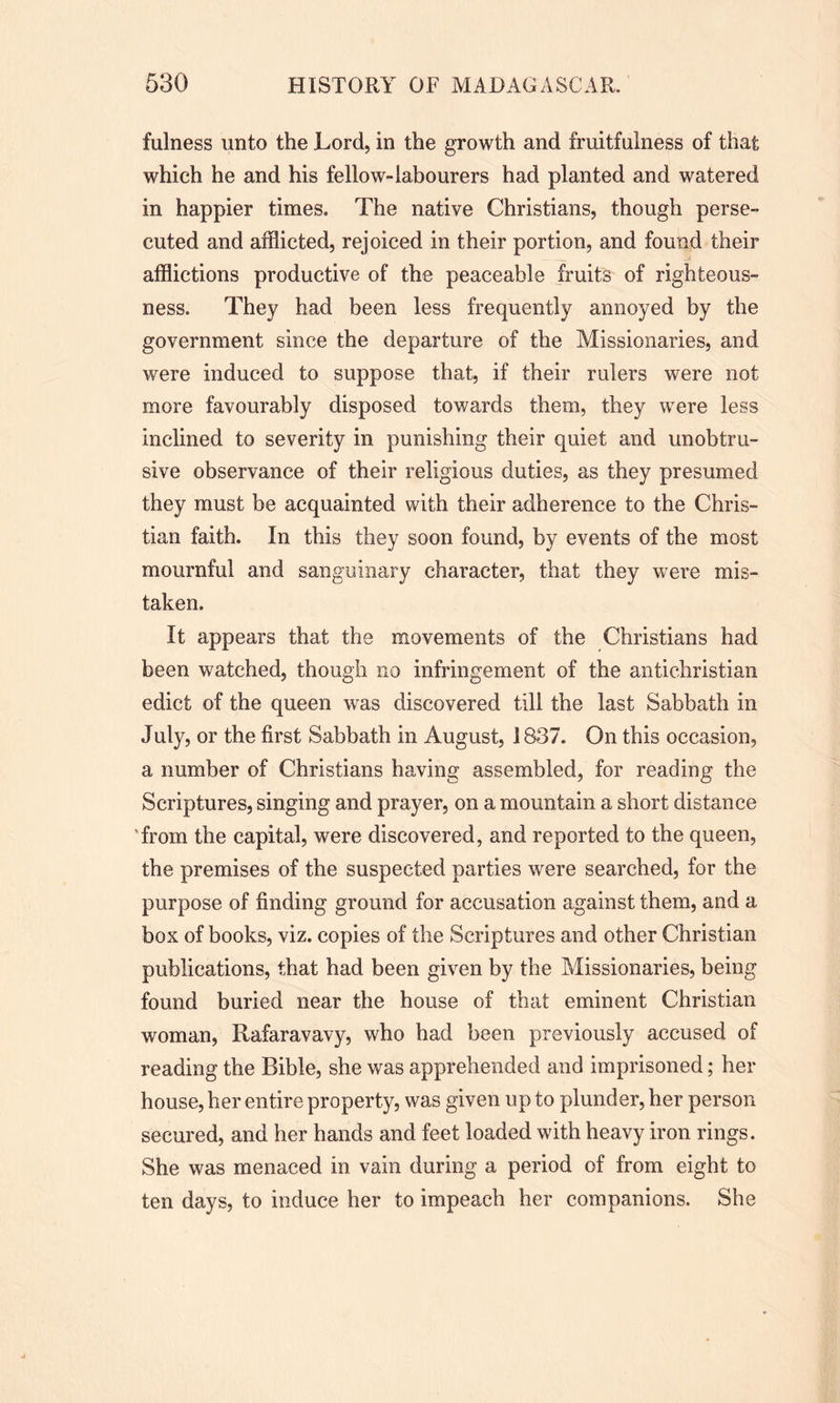 fulness unto the Lord, in the growth and fruitfulness of that which he and his fellow-labourers had planted and watered in happier times. The native Christians, though perse- cuted and afflicted, rejoiced in their portion, and found their afflictions productive of the peaceable fruits of righteous- ness. They had been less frequently annoyed by the government since the departure of the Missionaries, and were induced to suppose that, if their rulers were not more favourably disposed towards them, they were less inclined to severity in punishing their quiet and unobtru- sive observance of their religious duties, as they presumed they must be acquainted with their adherence to the Chris- tian faith. In this they soon found, by events of the most mournful and sanguinary character, that they were mis- taken. It appears that the movements of the Christians had been watched, though no infringement of the antichristian edict of the queen was discovered till the last Sabbath in July, or the first Sabbath in August, 1837. On this occasion, a number of Christians having assembled, for reading the Scriptures, singing and prayer, on a mountain a short distance 'from the capital, were discovered, and reported to the queen, the premises of the suspected parties were searched, for the purpose of finding ground for accusation against them, and a box of books, viz. copies of the Scriptures and other Christian publications, that had been given by the Missionaries, being found buried near the house of that eminent Christian woman, Rafaravavy, who had been previously accused of reading the Bible, she was apprehended and imprisoned; her house, her entire property, was given up to plunder, her person secured, and her hands and feet loaded with heavy iron rings. She was menaced in vain during a period of from eight to ten days, to induce her to impeach her companions. She