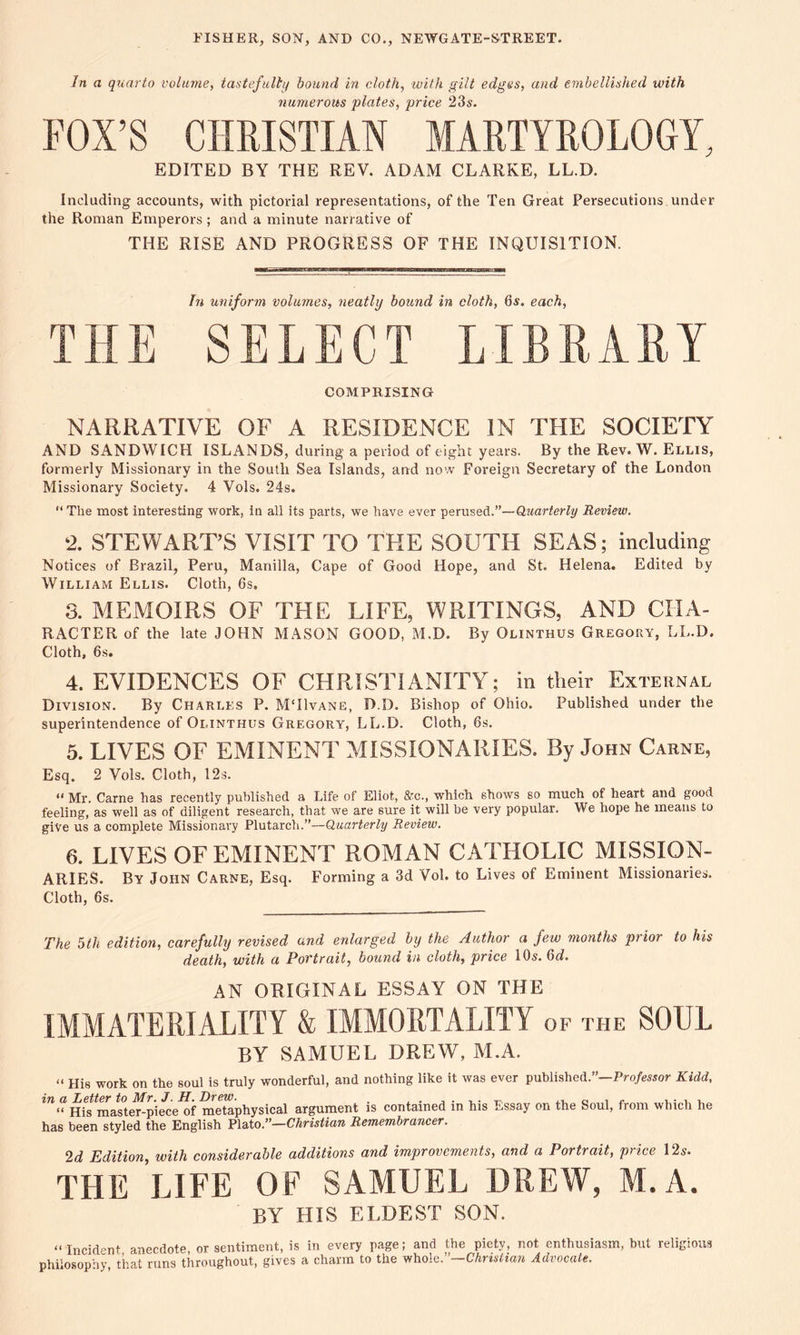 In a quarto volume, tastefully bound in cloth, with gilt edges, and embellished with numerous plates, price 23s. FOX’S CHRISTIAN MARTYROLOGY, EDITED BY THE REV. ADAM CLARKE, LL.D. Including accounts, with pictorial representations, of the Ten Great Persecutions under the Roman Emperors; and a minute narrative of THE RISE AND PROGRESS OF THE INQUISITION. In uniform volumes, neatly bound in cloth, 6s. each, THE SELECT LIBRARY COMPRISING NARRATIVE OF A RESIDENCE IN THE SOCIETY AND SANDWICH ISLANDS, during a period of eight years. By the Rev. W. Ellis, formerly Missionary in the South Sea Islands, and now Foreign Secretary of the London Missionary Society. 4 Vols. 24s. “ The most interesting work, in all its parts, we have ever perused.”—Quarterly Review. 2. STEWART’S VISIT TO THE SOUTH SEAS; including Notices of Brazil, Peru, Manilla, Cape of Good Hope, and St. Helena. Edited by William Ellis. Cloth, 6s. 3. MEMOIRS OF THE LIFE, WRITINGS, AND CHA- RACTER of the late JOHN MASON GOOD, M.D. By Olinthus Gregory, LL.D. Cloth, 6s. 4. EVIDENCES OF CHRISTIANITY; in their External Division. By Charles P. MTIvane, D.D. Bishop of Ohio. Published under the superintendence of Olinthus Gregory, LL.D. Cloth, 6s. 5. LIVES OF EMINENT MISSIONARIES. By John Carne, Esq. 2 Vols. Cloth, 12s. “ Mr. Carne has recently published a Life of Eliot, &c., which shows so much of heart and good feeling, as well as of diligent research, that we are sure it will he very popular. We hope he means to give us a complete Missionary Plutarch.”—Quarterly Review. 6. LIVES OF EMINENT ROMAN CATHOLIC MISSION- ARIES. By John Carne, Esq. Forming a 3d Vol. to Lives of Eminent Missionaries. Cloth, 6s. The 5th edition, carefully revised and enlarged by the Author a few months prior to his death, with a Portrait, bound in cloth, price 10s. 6d. AN ORIGINAL ESSAY ON THE IMMATERIALITY & IMMORTALITY of the SOUL BY SAMUEL DREW, M.A. « His work on the soul is truly wonderful, and nothing like it was ever published.”—Professor Kidd, in a Letter to Mr. J. H. Drew. . . „ , „ , . , , « His master-piece of metaphysical argument is contained in his Essay on the Soul, from which he has been styled the English Plato.”—Christian Remembrancer. 2d Edition, with considerable additions and improvements, and a Portrait, price 12s'. THE LIFE OF SAMUEL DREW, M.A. BY HIS ELDEST SON. “Incident anecdote or sentiment, is in every page; and the piety, not enthusiasm, but religious philosophy, that runs throughout, gives a charm to the whole.”—Christian Advocate.