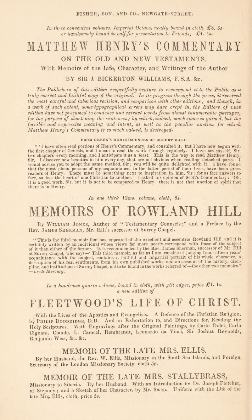 In three convenient volumes, Imperial Octavo, neatly bound in cloth, £,3. 3 a. or handsomely bound in calf for presentation to Friends, £4. 4a-. MATTHEW HENRY’S COMMENTARY ON THE OLD AND NEW TESTAMENTS. With Memoirs of the Life, Character, and Writings of the Author BY SIR J. BICKERTON WILLIAMS, F.S.A. &c. The Publishers of this edition respectfully venture to recommend it to the Public as a truly correct and faithful copy of the original. In its progress through the press, it received the most careful and laborious revision, and comparison with other editions ; and though, in a wcn-k of such extent, some typographical errors may have crept in, the Editors of this edition have not presumed to condense and extract words from almost innumerable passages, for the purpose of shortening the sentences; by which, indeed, much space is gained, but the forcible and expressive meaning and intent, as well as the peculiar unction for which Matthew Henry’s Commentary is so much valued, is destroyed. FROM GREEN’S REMINISCENCES OF ROBERT HALL. “ ‘ I have often read portions of Henry’s Commentary, and consulted it; but I have now begun with the first chapter of Genesis, and I mean to read the work through regularly. I have set myself, Sir, two chapters every morning, and I anticipate it as a feast. This is the way to read Matthew Henry, Sir. I discover new beauties in him every day, that are not obvious when reading detached parts. I would advise you to adopt the same method, Sir; you will be quite delighted with it. 1 have found that the most pious persons of my acquaintance, in the latter period of their lives, have been great readers of Henry. There must he something next to inspiration in him, Sir; for as face answers to face, so does the heart of one Christian to another.’ I asked his opinion of Scott’s Commentary ; 1 Oh, it is a good work, Sir, hut it is not to be compared to Henry ; there is not that unction of spirit that there is in Henry.’ ” In one thick \2mo. volume, cloth, 8s. MEMOIRS OF ROWLAND HILL By William Jones, Author of “ Testamentary Counsels;” and a Preface by the Rev. James Sherman, Mr. Hill’s successor at Surrey Chapel. “ This is the third memoir that has appeared of the excellent and eccentric Rowland Hill, and it is certainly written by an individual whose views far more nearly correspond with those of the subject of it than either of the former. It is recommended by the Rev. James Sherman, successor of Mr. Hill at Surrey Chapel, who says—‘ This third memoir, as far as I am capable of judging from fifteen years’ acquaintance with the subject, contains a faithful and impartial portrait of his whole character, a description of his real sentiments, from his own published works, and an account of the history, disci- pline, and institutions of Surrey Chapel, not to be found in the works referred to’—the other two memoirs.” —Leeds Mercury. In a handsome quarto volume, bound, in cloth, with gilt edges, price Tl. Is. a new edition of FLEETWOOD’S LIFE OF CHRIST. With the Lives of the Apostles and Evangelists. A Defence of the Christian Religion, by Philip Doddridge, D.D. And an Exhortation to, and Directions for, Reading the Holy Scriptures. With Engravings after the Original Paintings, by Carlo Dolci, Carlo Cignani, Claude, L. Caracci, Rembrandt, Leonardo da Vinci, Sir Joshua Reynolds, Benjamin West, &c. &c. MEMOIR OF THE LATE MRS. ELLIS. By her Husband, the Rev. W. Ellis, Missionary in the South Sea Islands, and Foreign Secretary of the London Missionary Society cloth 5s. MEMOIR OF THE LATE MRS. STALLYBRASS, Missionary to Siberia. By her Husband. With an Introduction by Dr. Joseph Fletcher, of Stepney ; and a Sketch of her Character, by Mr. Swan. Uniform with tiie Life of the late Mrs, Ellis,, doth, price 5s.