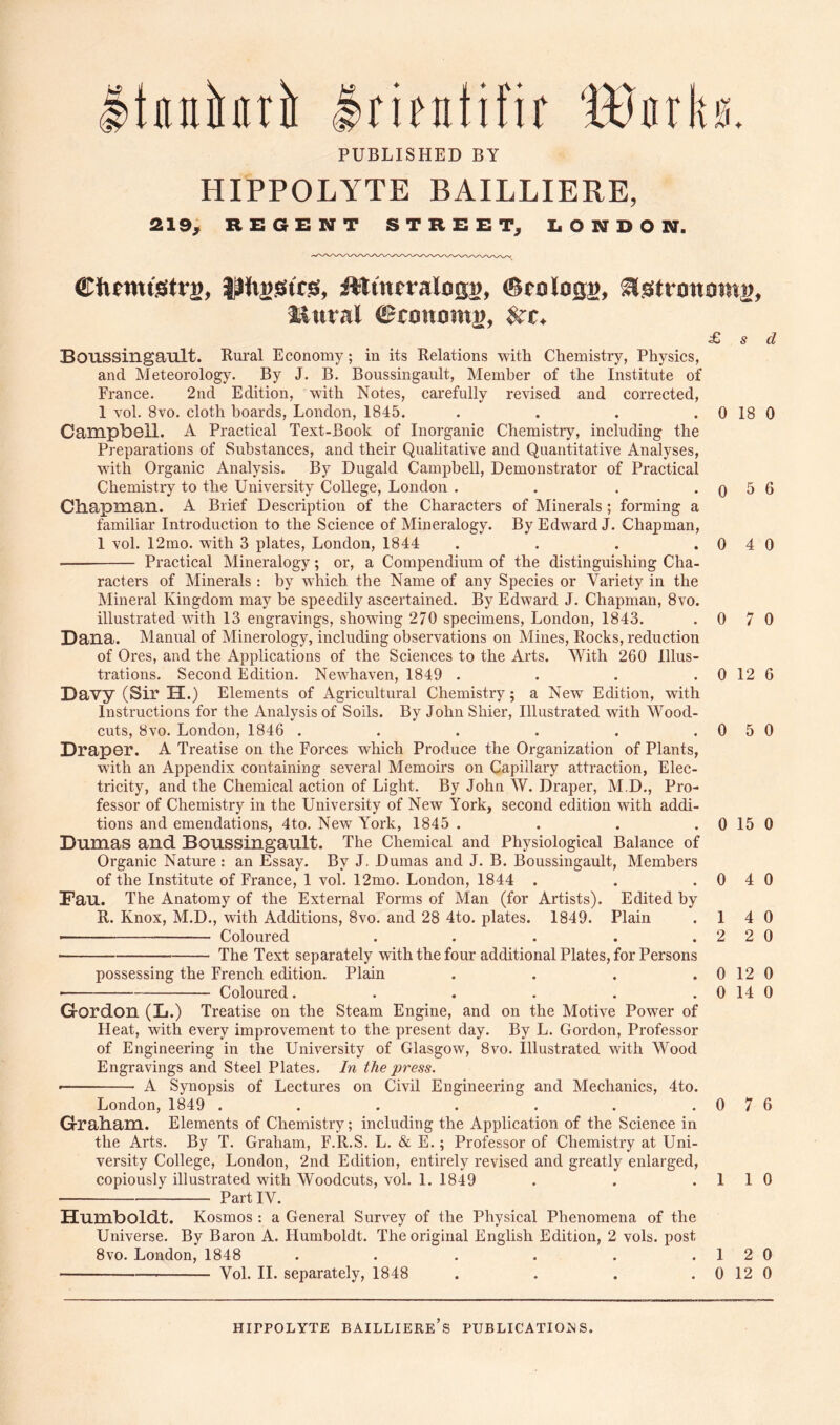 Itnnittri Iritntifir 'B3nrk0. PUBLISHED BY HIPPOLYTE BAILLIERE, 219, REGENT STREET, EONDON. ©ftmtStPs* iWtntralosB, (Bcoloss. ii.Strottomg, iiitral ©coitomj), £ s d Boussingault. Rui’al Economy; in its Relations with Chemistry, Physics, and Meteorology. By J. B. Boussingault, Member of the Institute of France. 2nd Edition, with Notes, carefully revised and corrected, 1 vol. 8vo. cloth boards, London, 1845. . . . . 0 18 0 Campbell. A Practical Text-Book of Inorganic Chemistry, including the Preparations of Substances, and their Qualitative and Quantitative Analyses, with Organic Analysis. By Dugald Campbell, Demonstrator of Practical Chemistry to the University College, London . . . . q ^ 6 Cliapmail. A Brief Description of the Characters of Minerals; forming a familiar Introduction to the Science of Mineralogy. By Edward J. Chapman, 1 vol. 12mo. with 3 plates, London, 1844 . . . .0 4 0 Practical Mineralogy; or, a Compendium of the distinguishing Cha- raeters of Minerals : by whieh the Name of any Species or Variety in the Mineral Kingdom may be speedily ascertained. By Edward J. Chapman, 8vo. illustrated with 13 engravings, showing 270 specimens, London, 1843. .0 7 0 Dana. Manual of Minerology, including observations on Mines, Rocks, reduction of Ores, and the Applications of the Sciences to the Arts. With 260 Illus- trations. Second Edition. Newhaven, 1849 . . . . 0 12 6 Davy (Sir H.) Elements of Agricultural Chemistry; a New Edition, with Instructions for the Analysis of Soils. By John Shier, Illustrated with Wood- cuts, 8vo. London, 1846 . . . . . .0 5 0 Draper. A Treatise on the Forces which Produce the Organization of Plants, with an Appendix containing several Memoirs on Capillary attraction, Elec- tricity, and the Chemical action of Light. By John W. Draper, M.D., Pro- fessor of Chemistry in the University of New York, second edition with addi- tions and emendations, 4to. New York, 1845 . . . . 0 15 0 Dumas and Boussingault. The Chemical and Physiological Balance of Organic Nature : an Essay. By J. Dumas and J. B. Boussingault, Members of the Institute of France, 1 vol. 12mo. London, 1844 . . .0 4 0 Dau. The Anatomy of the External Forms of Man (for Artists). Edited by R. Knox, M.D., with Additions, 8vo. and 28 4to. plates. 1849. Plain .14 0 ■ Coloured . . . . .220 The Text separately with the four additional Plates, for Persons possessing the Freneh edition. Plain . . . .0120 • Coloured. . . . . . 0 14 0 Gordon (L.) Treatise on the Steam Engine, and on the Motive Power of Heat, with every improvement to the present day. By L. Gordon, Professor of Engineering in the University of Glasgow, 8vo. Illustrated with Wood Engravings and Steel Plates. In the press. • ■ A Synopsis of Lectures on Civil Engineering and Mechanics, 4to. London, 1849 . . . . . . .0 7 6 Grabam. Elements of Chemistry; including the Application of the Science in the Arts. By T. Graham, F.R.S. L. & E.; Professor of Chemistry at Uni- versity College, London, 2nd Edition, entirely revised and greatly enlarged, copiously illustrated with Woodcuts, vol. 1. 1849 . . .1 1 0 Partly. Humboldt. Kosmos : a General Survey of the Physical Phenomena of the Universe. By Baron A. Humboldt. The original English Edition, 2 vols. post 8vo. London, 1848 . . . . . .1 2 0 Vol. 11. separately, 1848 . . . . 0 12 0