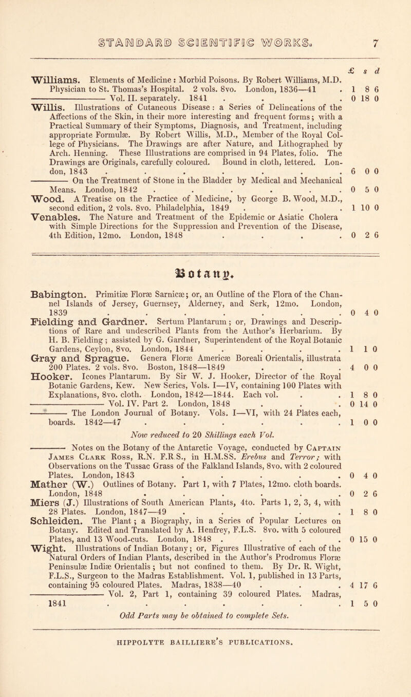 £> s d Williams. Elements of Medicine : Morbid Poisons. By Robert Williams, M.D, Physician to St. Thomas’s Hospital. 2 vols. 8vo. London, 1836—41 . 1 8 6 Vol. 11. separately. 1841 . . . . 0 18 0 WiUis. Illustrations of Cutaneous Disease : a Series of Delineations of the Atfections of the Skin, in their more interesting and frequent forms; with a Practical Summary of their Symptoms, Diagnosis, and Treatment, including appropriate Formulae. By Robert Willis, M.D., Member of the Royal Col- lege of Physicians. The Drawings are after Nature, and Lithographed by Arch. Henning. These Illustrations are comprised in 94 Plates, folio. The Drawings are Originals, carefully coloured. Bound in cloth, lettered. Lon- don, 1843 . . . . . . .600 On the Treatment of Stone in the Bladder by Medical and Mechanical Means. London, 1842 . . . . . .0 5 0 Wood. A Treatise on the Practice of Medicine, by George B. Wood, M.D., second edition, 2 vols. 8vo. Philadelphia, 1849 . . . 1 10 0 Venables. The Nature and Treatment of the Epidemic or Asiatic Cholera with Simple Directions for the Suppression and Prevention of the Disease, 4th Edition, 12mo. London, 1848 . . , .0 2 6 Botany. Babington. Primitise Florae Sarnicae; or, an Outline of the Flora of the Chan- nel Islands of Jersey, Guernsey, Alderney, and Serk, 12mo. London, 1839 . . . . . . .040 Fielding and Gardner. Sertum Plantarum; or, Drawings and Descrip- tions of Rare and undescribed Plants from the Author’s Herbarium. By H. B. Fielding ; assisted by G. Gardner, Superintendent of the Royal Botanic Gardens, Ceylon, 8vo. London, 1844 . . . .1 1 0 Gray and Sprague. Genera Florae Americae Boreali Orientalis, illustrata 200 Plates. 2 vols. 8vo. Boston, 1848—1849 . . .4 0 0 Hooker. leones Plantarum. By Sir W. J. Hooker, Director of the Royal Botanic Gardens, Kew. New Series, Vols. I—IV, containing 100 Plates with Explanations, 8vo. cloth. London, 1842—1844. Each vol. . .18 0 Vol. IV. Part 2. London, 1848 . . . 0 14 0 -— The London Journal of Botany. Vols. I—VI, with 24 Plates each, boards. 1842—47 . . . . . .1 0 0 Now reduced to 20 Shillings each Vol. Notes on the Botany of the Antarctic Voyage, conducted by Captain James Clark Ross, R.N. F.R S., in H.M.SS. Erebus and Terror; with Observations on the Tussac Grass of the Falkland Islands, 8vo. with 2 coloured Plates. London, 1843 . . . . . 0 4 0 Mather (W.) Outlines of Botany. Part 1, with 7 Plates, 12mo. cloth boards. London, 1848 . . . . . .0 2 6 Miers (J.) Illustrations of South American Plants, 4to. Parts 1, 2, 3, 4, with 28 Plates. London, 1847—49 . . . . . 1 8 0 Schleiden. The Plant; a Biography, in a Series of Popular Lectures on Botany. Edited and Translated by A. Henfrey, F.L.S. 8vo. with 5 coloured Plates, and 13 Wood-cuts. London, 1848 . . . . 0 15 0 Wight. Illustrations of Indian Botany; or, Figures Illustrative of each of the Natural Orders of Indian Plants, described in the Author’s Prodromus Florae Peninsulae Indiae Orientalis ; but not confined to them. By Dr. R. Wight, F.L.S., Surgeon to the Madras Establishment. Vol. 1, published in 13 Parts, containing 95 colomred Plates. Madras, 1838—40 . . . 4 17 6 Vol. 2, Part 1, containing 39 coloured Plates. Madras, 1841 . . . . . . .150 Odd Parts may be obtained to complete Sets.