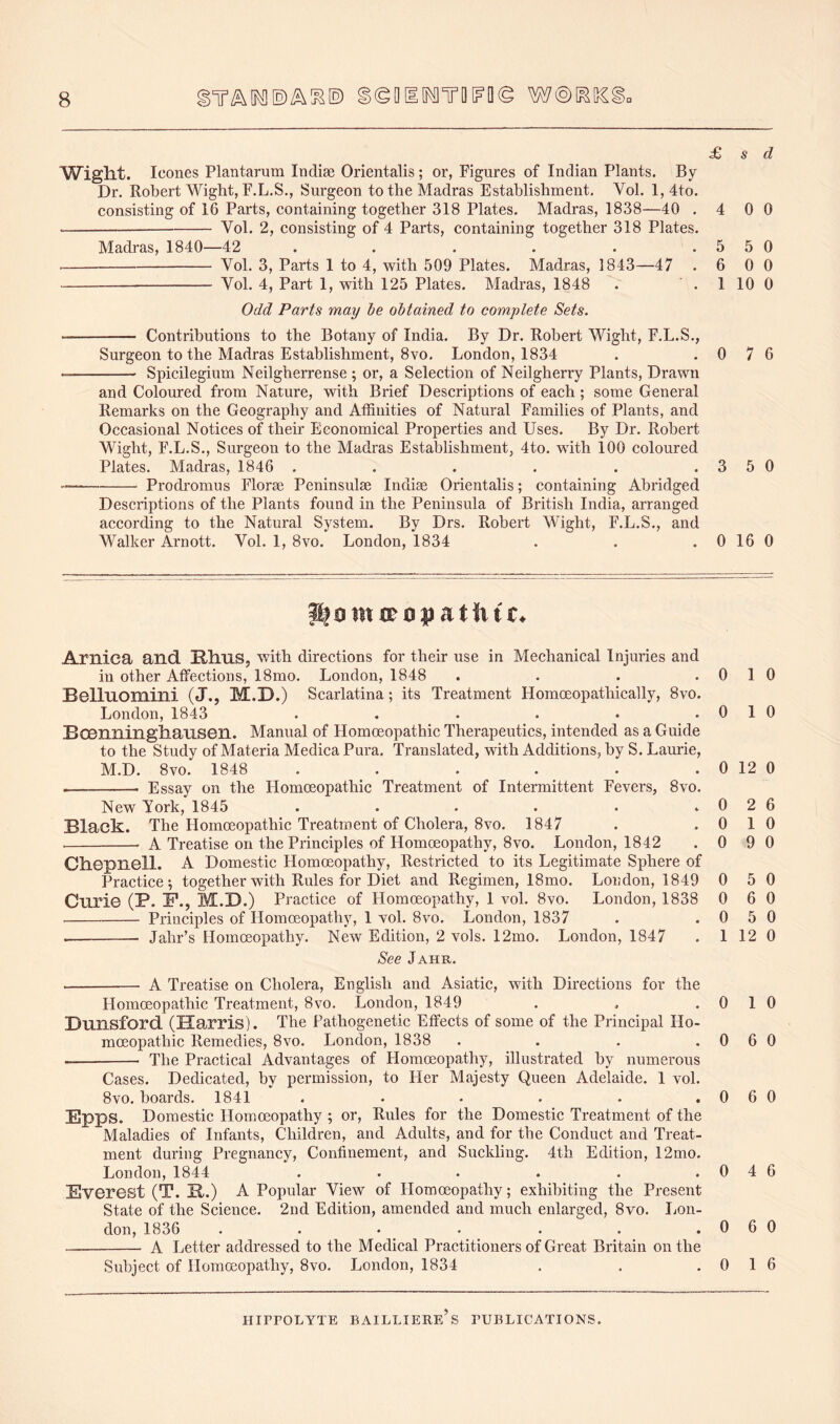 ^(gQltl^TO^Q© W®[^[lCgc £ s d Wight. leones Plantarum Indise Orientalis; or, Figures of Indian Plants. By Dr. Robert Wight, F.L.S., Surgeon to the Madras Establishment, Vol. l,4to. consisting of 16 Parts, containing together 318 Plates. Madras, 1838—40 .4 0 0 Vol. 2, consisting of 4 Parts, containing together 318 Plates. Madras, 1840—42 . . . . . .5 5 0 Vol. 3, Parts 1 to 4, with 509 Plates. Madras, 1843—47 .6 0 0 Vol. 4, Part 1, with 125 Plates. Madras, 1848 . . 1 10 0 Odd Parts may be obtained to complete Sets. Contributions to the Botany of India. By Dr. Robert Wight, F.L.S,, Surgeon to the Madras Establishment, 8vo. London, 1834 . .0 7 6 • Spicilegium Neilgherrense ; or, a Selection of Neilgherry Plants, Drawn and Coloured from Nature, with Brief Descriptions of each ; some General Remarks on the Geography and Affinities of Natural Families of Plants, and Occasional Notices of their Economical Properties and Uses. By Dr. Robert Wight, F.L.S., Surgeon to the Madras Establishment, 4to. with 100 coloured Plates. Madras, 1846 . . . . . . 3 5 0 Prodromus Flor@e Peninsulas Indiae Orientalis; containing Abridged Descriptions of the Plants found in the Peninsula of British India, arranged according to the Natural System. By Drs. Robert Wight, F.L.S., and M^alker Arnott. Vol. 1, 8vo. London, 1834 . . . 0 16 0 f^omirovatiitc. Arnica and nhns, with directions for their use in Mechanical Injuries and in other Affections, 18mo. London, 1848 .... Belluomini (J., M.D.) Scarlatina; its Treatment Homoeopathically, 8vo. London, 1843 ...... Bocnninglianseil. Manual of Homoeopathic Therapeutics, intended as a Guide to the Study of Materia Medica Pura. Translated, with Additions, by S. Laurie, M.D. 8vo. 1848 ...... • Essay on the Homoeopathic Treatment of Intermittent Fevers, 8vo. New York, 1845 ...... Black. The Homoeopathic Treatment of Cholera, 8vo. 1847 A Treatise on the Principles of Homoeopathy, 8vo. London, 1842 Ch-CpilGll. A Domestic Homoeopathy, Restricted to its Legitimate Sphere of Practice; together with Rules for Diet and Regimen, 18mo. London, 1849 Curie (P. P., M.D.) Practice of Homoeopathy, 1 vol. 8vo. London, 1838 Principles of Homoeopathy, 1 vol. 8vo. London, 1837 Jahr’s Homoeopathy. New Edition, 2 vols. 12mo. London, 1847 See Jahr. 0 1 0 0 10 0 12 0 0 2 6 0 10 0 9 0 0 5 0 0 6 0 0 5 0 1 12 0 A Treatise on Cholera, English and Asiatic, with Directions for the Homoeopathic Treatment, 8vo. London, 1849 . . .0 1 0 Dunsford (Harris). The Pathogenetic Effects of some of the Principal Ho- moeopathic Remedies, 8vo. London, 1838 . . . .0 6 0 The Practical Advantages of Homoeopathy, illustrated by numerous Cases. Dedicateol, by permission, to Her Majesty Queen Adelaide. 1 vol. 8vo. boards. 1841 . . • . . .060 Epps. Domestic Homoeopathy ; or. Rules for the Domestic Treatment of the Maladies of Infants, Children, and Adults, and for the Conduct and Treat- ment during Pregnancy, Confinement, and Suckling. 4th Edition, 12mo. London, 1844 . . . . . .0 4 6 Everest (T. B.) A Popular View of Homoeopathy; exhibiting the Present State of the Science. 2nd Edition, amended and much enlarged, 8vo. Imn- don, 1836 . . • • . . .060 A Letter addressed to the Medical Practitioners of Great Britain on the Subject of Homoeopathy, 8vo. London, 1834 . . .0 1 6