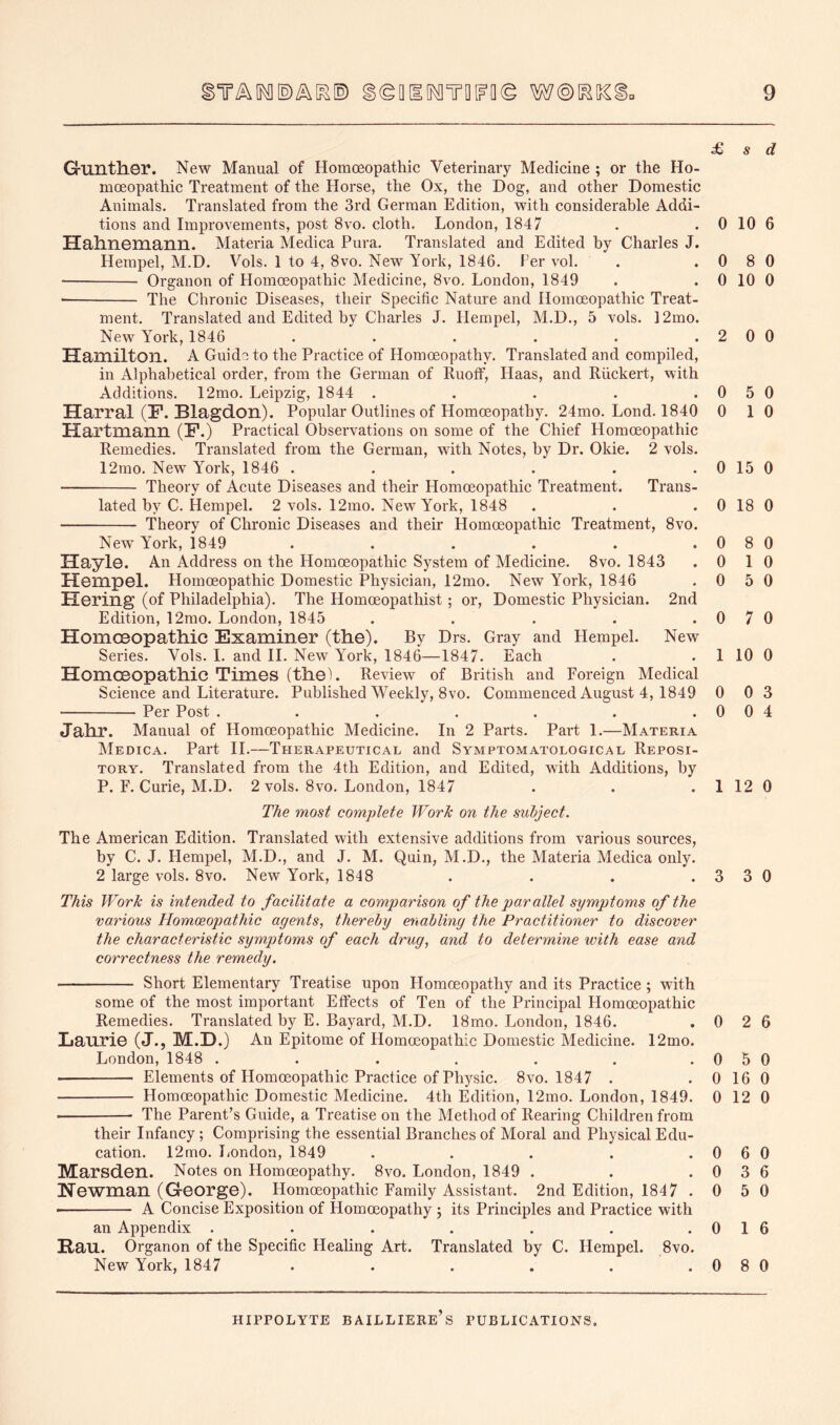 £ s d Gunther. New Manual of Homceopathic Veterinary Medicine ; or the Ho- moeopathic Treatment of the Horse, the Ox, the Dog, and other Domestic Animals. Translated from the 3rd German Edition, with considerable Addi- tions and Improvements, post 8vo. cloth. London, 1847 . . 0 10 6 Hahnemann. Materia Medica Pura. Translated and Edited by Charles J. Hempel, M.D. Vols. 1 to 4, 8vo. New York, 1846. Fer vol. . .080 ■ Organon of Homoeopathic Medicine, 8vo, London, 1849 . . 0 10 0 The Chronic Diseases, their Specific Nature and Homoeopathic Treat- ment. Translated and Edited by Charles J. Hempel, M.D., 5 vols. 12mo. New Yoi’k, 1846 . . . . . .2 0 0 Hamilton. A Guide to the Practice of Homoeopathy. Translated and compiled, in Alphabetical order, from the German of Ruoflf, Haas, and Riickert, with Additions. 12mo. Leipzig, 1844 . . . . .0 5 0 Harral (F. Blagdon). Popular Outlines of Homoeopathy. 24mo. Lond. 1840 0 1 0 Hartmann (F.) Practical Observations on some of the Chief Homoeopathic Remedies. Translated from the German, with Notes, by Dr. Okie. 2 vols. 12mo. New York, 1846 . . . . . . 0 15 0 Theory of Acute Diseases and their Homoeopathic Treatment. Trans- lated by C. Hempel. 2 vols. 12mo. New York, 1848 . . . 0 18 0 Theory of Chronic Diseases and their Homoeopathic Treatment, 8vo. New York, 1849 . . . . . .0 8 0 Hayle. An Address on the Homoeopathic System of Medicine. 8vo. 1843 .0 1 0 Hempel. Homoeopathic Domestic Physician, 12mo. New York, 1846 .0 5 0 Hering (of Philadelphia). The Homoeopathist; or. Domestic Physician. 2nd Edition, 12mo. London, 1845 . . . . .0 7 0 Homoeopathic Examiner (the). By Drs. Gray and Hempel. New Series. Vols. I. and 11. New York, 1846—1847. Each . . 1 10 0 Homoeopathic Times (thel. Review of British and Foreign Medical Science and Literature. Published Weekly, 8vo. Commenced August 4, 1849 0 0 3 Per Post . . . . . . .004 Jahr. Manual of Homoeopathic Medicine. In 2 Parts. Part 1.—Materia Medica. Part 11.—Therapeutical and Symptomatological Reposi- tory. Translated from the 4th Edition, and Edited, with Additions, by P. F. Curie, M.D. 2 vols. 8vo. London, 1847 . . . 1 12 0 The most complete Work on the subject. The American Edition. Translated with extensive additions from various sources, by C. J. Hempel, M.D., and J. M. Quin, M.D., the Materia Medica only. 2 large vols. 8vo, New York, 1848 . . . .3 3 0 This Work is intended to facilitate a comparison of the parallel symptoms of the various Homceopathic agents, thereby enabling the Practitioner to discover the characteristic symptoms of each drug, and to determine with ease and correctness the remedy. Short Elementary Treatise upon Homoeopathy and its Practice ; with some of the most important Effects of Ten of the Principal Homoeopathic Remedies. Translated by E. Bayard, M.D. 18mo. London, 1846. . 0 2 6 Laurie (J., M.D.) An Epitome of Homoeopathic Domestic Medicine. 12mo. London, 1848 . . . . . . .0 5 0 Elements of Homoeopathic Practice of Physic. 8vo. 1847 . . 0 16 0 Homoeopathic Domestic Medicine. 4th Edition, 12mo. London, 1849. 0 12 0 The Parent’s Guide, a Treatise on the Method of Rearing Children from their Infancy; Comprising the essential Branches of Moral and Physical Edu- cation. 12mo. London, 1849 . . . . . 0 6 0 Marsden. Notes on Homoeopathy. 8vo. London, 1849 . . .0 3 6 Newman (George). Homoeopathic Family Assistant. 2nd Edition, 1847 .0 5 0 • A Concise Exposition of Homoeopathy ; its Principles and Practice with an Appendix . . . . . . .016 Hau. Organon of the Specific Healing Art. Translated by C. Hempel. 8vo. New York, 1847 . . . . . .0 8 0