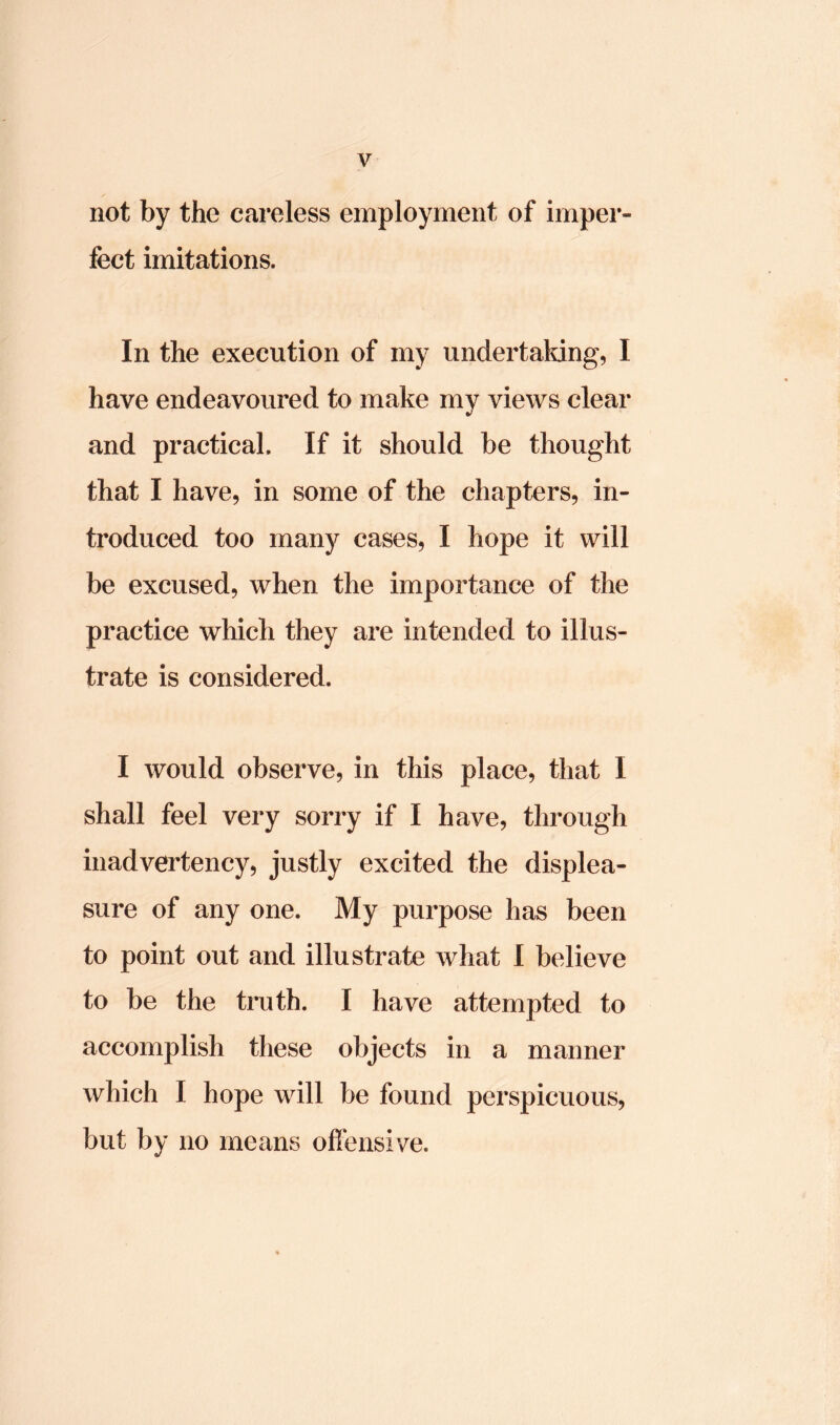 not by the careless employment of imper- fect imitations. In the execution of my undertaking, I have endeavoured to make my views clear and practical. If it should be thought that I have, in some of the chapters, in- troduced too many cases, I hope it will be excused, when the importance of the practice which they are intended to illus- trate is considered. I would observe, in this place, that I shall feel very sorry if I have, through inadvertency, justly excited the displea- sure of any one. My purpose has been to point out and illustrate what I believe to be the truth. I have attempted to accomplish these objects in a manner which I hope will be found perspicuous, but by no means offensive.