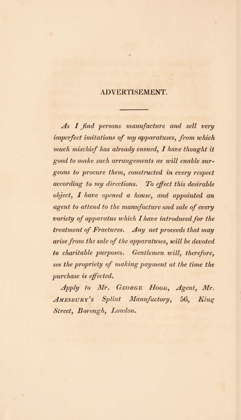 ADVERTISEMENT. As I find persons manufacture and sell very imperfect imitations of my apparatuses^ from which much mischief has already ensued^ I have thought it good to make such arrangements as will enable sur- geons to procure them^ constructed in every respect according to my directions. To efifect this desirable object^ I have opened a house, and appointed an agent to attend to the manufacture and sale of every variety of apparatus which I have introduced for the treatment of Fractures, Any net proceeds that may arise from the sale of the apparatuses, will be devoted to charitable purposes. Gentlemen will, therefore, see the propriety of making payment at the time the purchase is effected. Apply to Mr, George Hogg, Agent, Mr. Amesbury's Splint Manufactory, 56, King Street, Borough, London,