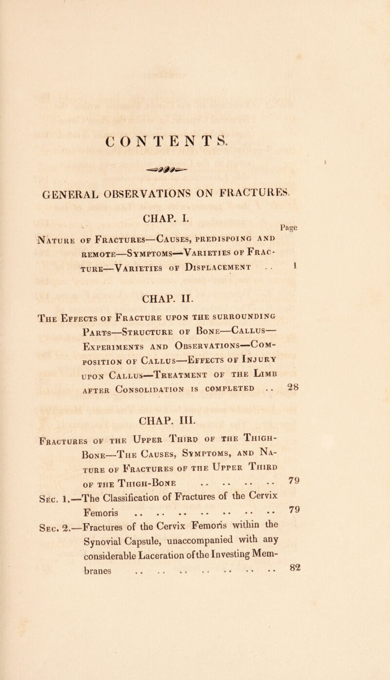 CONTENTS. GENERAL OBSERVATIONS ON FRACTURES. CHAP. L Nature of Fractures—Causes, predispoing and REMOTE—Symptoms—Varieties of Frac- ture—Varieties of Displacement Page 1 CHAP. II. The Effects of Fracture upon the surrounding Parts—Structure of Bone—Callus— Experiments and Observations—Com- position OF Callus—'Effects of Injury upon Callus—Treatment of the Limb AFTER Consolidation is completed .. 2& CHAP. III. Fractures of the Upper T[ hird of the Thigh- Bone—The Causes, Svmptoms, and Na- ture OF Fractures of the Upper Third of the Thigh-Bone Sec. 1.—The Classification of Fractures of the Cervix Femoris Sec. —Fractures of the Cervix Femoris within the Synovial Capsule, unaccompanied with any considerable Laceration of the Investing Mem- branes